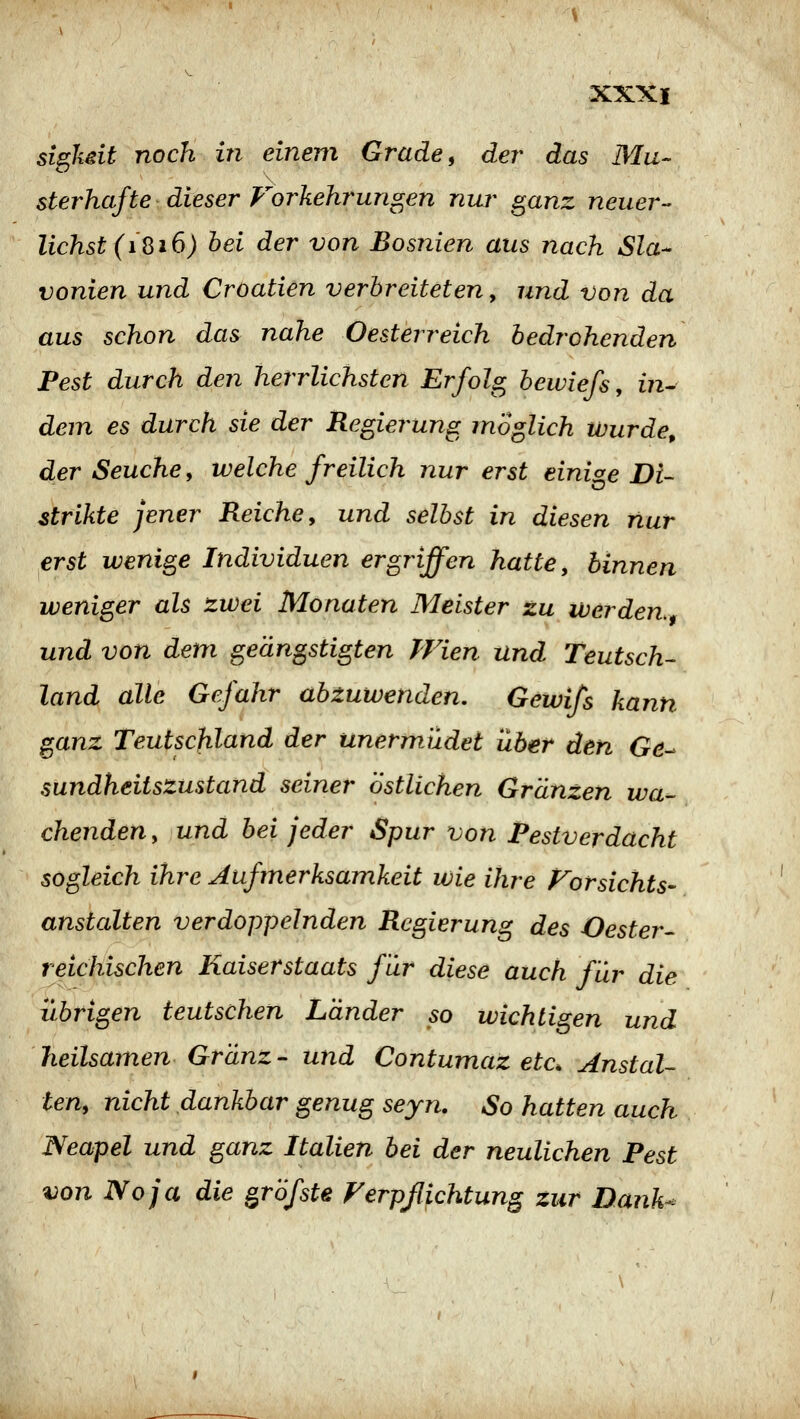 sighdt noch in einem Grade, der das Mu- sterhafte dieser Forkehrungen nuj' ganz neuer- lichst (iQi6) bei der von Bosnien aus nach Sla- vonien und Croatien verbreiteten ^ und von da aus schon das nahe Oesterreich bedrohenden Pest durch den herrlichsten Erfolg bewiefs, in- dem es durch sie der Regierung möglich wurde, der Seuche y welche freilich nur erst einige Di- strikte jener Reiche, und selbst in diesen nur erst wenige Individuen ergriffen hatte, binnen weniger als zwei Monaten Meister zu werden, und von dem geängstigten Wien und Teutsch- land alle Gefahr abzuwenden. Gewifs kann ganz Teutschland der unermüdet über den Gö- sundheitszustand seiner östlichen Grunzen wa- chenden , und bei jeder Spur von Festverdacht sogleich ihre Aufmerksamkeit wie ihre Forsichts- anstauen verdoppelnden Regierung des Oester- reichischen Kaiserstaats für diese auch für die übrigen teutschen Länder so wichtigen und heilsamen- Gränz - und Contumaz etc, Anstal- ten, nicht dankbar genug seyn. So hatten auch Neapel und ganz Italien bei der neulichen Pest von Noja die grofste Ferpßichtung zur Dank^