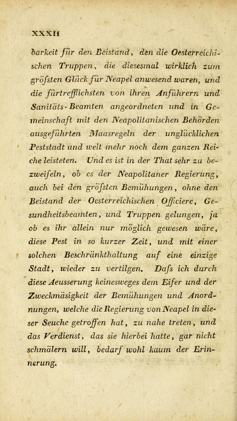 harkeit für den Beistand, den die OestetreichU sehen Truppen^ die diesesmal wirklich tum gröfsten Gluck für Neapel anwesend waren^ und die für trefflichsten von ihren Anfuhrern und Sanit'dts-Beamten angeordneten und in Ge-^ meinschaft mit den Neapolitanischen Behörden ausgeführten Maasregeln der unglücklichen JPeststadt und weit mehr noch dem ganzen ReU che leisteten^ Und es ist in der That sehr zu be- zweifeln, oh es der Neapolitaner Regierung^ auch hei den grofsten Bemiihungen, ohne den Beistand der Oesterreichischen Offieiere ^ Ge- sundheitsheamten, und Truppen gelungen, ja oh es ihr allein nur möglich gewesen wäre^ diese Pest in so kurzer Zeit, und mit einer solchen Bes<:hränkthaltung auf eine einzige Stadt y wieder zu vertilgen, Dafs ich durch diese Aeusserung keinesweges dem Eifer und der Zweckmäsigkeit der Bemühungen und Anord-^ nungen, welche die Regierung von Neapel in die^ ser Seuche getroffen hat, zu nahe treten, und das Verdienst, das sie hierbei hatte, gar nicht schmalem will^ bedarf wohl kaum der Erin^^ nerung^