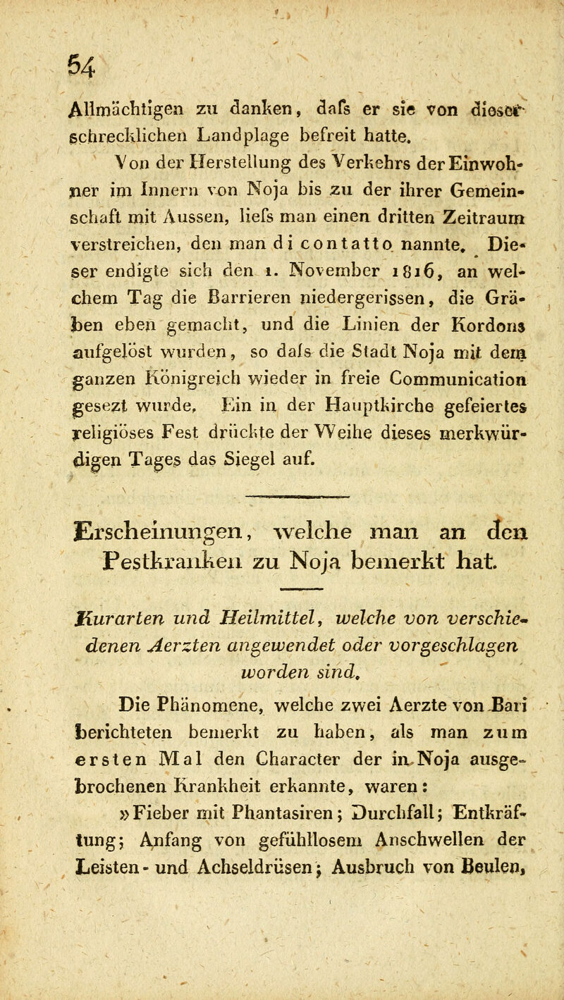 Allmächtigen zu danken, dafs er sie von diosef- gchreclüichen Landplage befreit hatte. Von der Herstellung des Verkehrs der Einwoh- ner im Innern von Noja bis zu der ihrer Gemein- schaft mit Aussen, liefs man einen dritten Zeitraum verstreichen, den man di contatto nannte. Die- ser endigte sich den i. November 1816, an wel- chem Tag die Barrieren niedergerissen, die Grä- ben eben gemacht, und die Linien der Kordons aufgelöst win^den, so dafs die Stadt Noja mit dem ganzen Rönigrejch wieder in freie Communication gesezt wurde. Ein in der Hauptkirche gefeiertes ireligiÖses Fest drüchte der Weihe dieses merkwür- digen Tages das Siegel auf. Erscheinungen, welche man an den Pestkranken zu Noja bemerkt hat Hurarten und Heilmittel, welche von verschieb denen Aerzten angewendet oder vorgeschlafen worden sind. Die Phänomene, welche zwei Aerzte von,Bari berichteten bemerkt zu haben, als man zum ersten Mal den Character der in.Noja ausge- brochenen Krankheit erkannte, waren: }) Fieber mit Phantasiren; Durchfall; Entkräf- tung; Anfang von gefühllosem Anschwellen der Leisten-und Achseldrüsenj Ausbruch von Beulen,