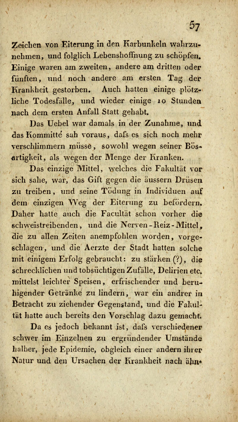 Zeichen von Eiterung in den Karbunlieln wahrzu- nehmen, und folglich Lebenshoffnung zu schöpfen» Einige waren am zweiten, andere am dritten oder fünften, und noch andere am ersten Tag der Krankheit gestorben. Auch hatten einige plötz- liche Todesfalle, und wieder einige lo Stunden nach dem ersten Anfall Statt gehabt. Das Uebel war damals in der Zunahme, und das Kommitte sah voraus, dafs es sich noch mehr verschlimmern müsse, sowohl wegen seiner Bös- artigkeit , als wegen der Menge der Kranken. Das einzige Mittel, welches die Fakultät vor sich sähe, war, das Gift gegen die äussern Drüsen zu treiben, und seine TÖdung in Individuen auf dem einzigen Weg der Eiterung zu befördern. Daher hatte auch die Facultät schon vorher die schweistreibenden, imd die Nerven-Reiz-Mittel, die zu allen Zeiten anempfohlen worden, vorge- schlagen, und die Acrzte der Stadt hatten solche mit einigem Erfolg gebraucht; zu stärken (?), die schrecklichen und tobsüchtigen Zufälle, Delirien etc. mittelst leichter Speisen, erfrischender und beru- higender Getränke zu lindern, war ein andrer in Betracht zu ziehender Gegenstand, und die Fakul- tät hatte auch bereits den Vorschlag dazu gemacht. Da es jedoch bekannt ist, dafs verschiedener schwer im Einzelnen zu ergründender Umstände halber, jede Epidemie, obgleich einer andern ihrer Natur und den Ursachen der Krankheit nach äjin*