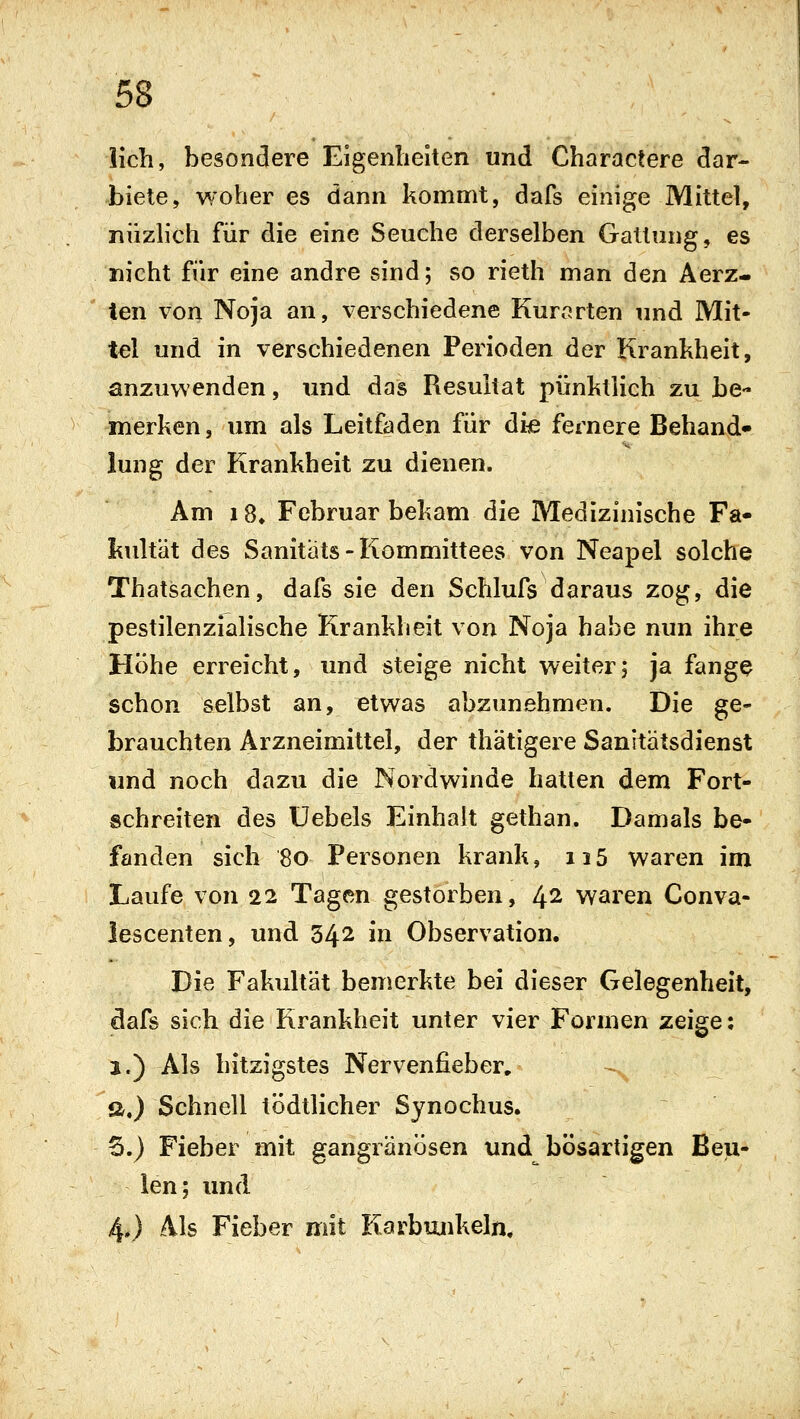 lieh, besondere Eigenbeiten und Charactere dar- biete, woher es dann kommt, dafs einige Mittel, niizhch für die eine Seuche derselben Gattung, es nicht für eine andre sind; so rieth man den Aerz- ten von Noja an, verschiedene Kurarten und Mit- tel und in verschiedenen Perioden der Krankheit, anzuwenden, und das Resultat pünktlich zu be- merken, um als Leitfaden für die fernere Behand» iung der Krankheit zu dienen. Am i8» Februar bekam die Medizinische Fa- kultät des Sanitats-Kommittees von Neapel solche Thatsachen, dafs sie den Schlufs daraus zog, die pestilenzialische Krankheit von Noja habe nun ihre Höhe erreicht, und steige nicht weiter; ja fange schon selbst an, etwas abzunehmen. Die ge- brauchten Arzneimittel, der thätigere Sanitätsdienst und noch dazu die Nordwinde hatten dem Fort- schreiten des üebels Einhalt gethan. Damals be- fanden sich 80 Personen krank, ii5 waren im Laufe von 22 Tagen gestorben, 4^ waren Conva- iescenten, und 342 in Observation. Die Fakultät bemerkte bei dieser Gelegenheit, dafs sich die Krankheit unter vier Formen zeige: j.) Als hitzigstes Nervenfieber, a.) Schnell tödtlicher Sjnochus. 6.) Fieber mit gangränösen und bösartigen Beu- len; und 4*) Als Fieber mit Karbunkeln,