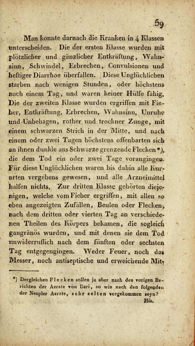 Man konnte darnach die Kranken in 4 Klassen unterscheiden. Die der ersten Klasse wurden mit plötzHcher und gänzh'cher Entkräftung, Wahn- sinn, Schwindel, Erbrechen, Convulsionen und heftiger Diarrhoe überfallen. Diese Unglüchlichen starben nach wenigen Stunden, oder höchstens nach einem Tag, und waren keiner Hülfe fähig» Die der zweiten Klasse wurden ergriffen mit Fie- ber, Entkräftung, Erbrechen, Wahnsinn, Unruhe und Unbehagen, rother und trockner Zunge, mit einem schwarzen Strich in der Mitte, und nach einem oder zwei Tagen höchstens offenbarten sich an ihnen dunkle ans Schwarze grenzende Flecken *J|, die dem Tod ein oder zwei Tage vorangingen- Für diese Unglücklichen waren bis dahin alle Kur- orten vergebens gewesen, und alle Arzneimittel halfen nichts. ~Zur dritten Klasse gehörten dieje- nigen, welche vom Fieber ergriffen, mit allen so eben angezeigten Zufällen, Beulen oder Flecken, nach dem dritten oder vierten Tag an verschiede- nen Theilen des Körpers bekamen, die sogleich gangränös wurden, und mit denen sie dem Tod unwiderruflich nach dem fünften oder sechsten Tag entgegengingen. Weder Feuer, noch das Messer, noch antiseptische und erweichende Mit^ **) Dergleichen Flecken sollen ja aber nach den vorigen Be- richten der Aerzte von Dari, so wi© nach den folgeödew der Neapler Aerzte, eehr «elten vorgekommen seyn? Hf«,