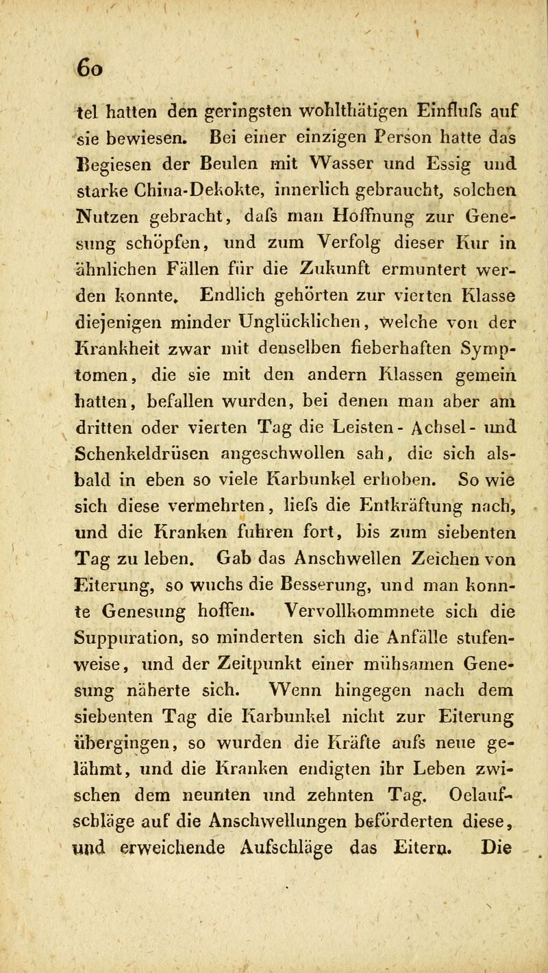 tel hatten den geringsten woliltbätigen Einflufs auf sie bewiesen. Bei einer einzigen Person hatte das Begiesen der Beulen mit Wasser und Essig und starke China-Dekokte, innerlich gebraucht, solchen Nutzen gebracht, dafs man Hoffnung zur Gene- sung schöpfen, und zum Verfolg dieser Kur in ähnlichen Fällen für die Zukunft ermuntert wer- den konnte» Endlich gehörten zur vierten Klasse diejenigen minder Unglücklichen, Welche von der Krankheit zwar mit denselben fieberhaften Symp- tomen, die sie mit den andern Klassen gemein hatten, befallen wurden, bei denen man aber am dritten oder vierten Tag die Leisten- Achsel- und Schenkeldrüsen angeschwollen sah, die sich als- bald in eben so viele Karbunkel erhoben. So wie sich diese vermehrten, liefs die Entkräftung nach, und die Kranken fuhren fort, bis zum siebenten Tag zu leben. Gab das Anschwellen Zeichen von Eiterung, so wuchs die Besserung, und man konn- te Genesung hoffen. Vervollkommnete sich die Suppuration, so minderten sich die Anfälle stufen- weise, imd der Zeitpunkt einer mühsamen Gene- sung näherte sich. W^enn hingegen nach dem siebenten Tag die Karbunkel nicht zur Eiterung übergingen, so wurden die Kräfte aufs neue ge- lähmt, und die Kranken endigten ihr Leben zwi- schen dem neunten imd zehnten Tag. Oelauf- schläge auf die Anschwellungen beförderten diese, imd erweichende Aufschläge das Eitern. Die