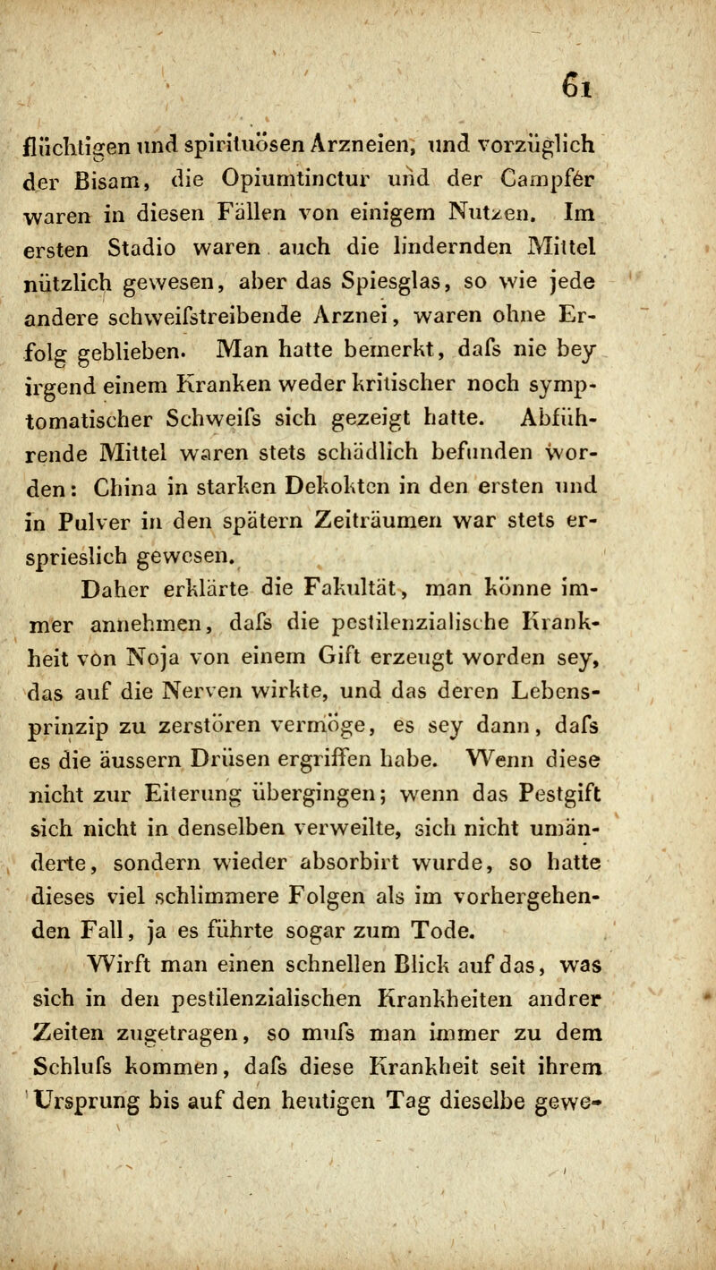 flüchtigen und Spirituosen Arzneien, und vorzüglich der Bisam, die Opiumtinctur uiid der Campf^r waren in diesen Fällen von einigem Nutzen, Im ersten Stadio waren auch die lindernden Mittel nützlich gewesen, aher das Spiesglas, so wie jede andere schweifstreibende Arznei, waren ohne Er- folg geblieben. Man hatte bemerkt, dafs nie bey irgend einem Kranken weder kritischer noch symp- tomatischer Schweifs sich gezeigt hatte. Abfüh- rende Mittel waren stets schädlich befunden wor- den : China in starken Dekokten in den ersten und in Pulver in den spätem Zeiträumen war stets er- sprieslich gewesen. Daher erklärte die Fakultät, man könne im- mer annehmen, dafs die pcstilenzialische Krank- heit von Noja von einem Gift erzeugt worden sey, das auf die Nerven wirkte, und das deren Lebens- prinzip zu zerstören vermöge, es sey dann, dafs es die äussern Drüsen ergriffen habe. Wenn diese nicht zur Eiterung übergingen; wenn das Pestgift sich nicht in denselben verweilte, sich nicht umän- derte, sondern wieder absorbirt wurde, so hatte dieses viel schlimmere Folgen als im vorhergehen- den Fall, ja es führte sogar zum Tode. Wirft man einen schnellen Blick auf das, was sich in den pestilenzialischen Krankheiten andrer Zeiten zugetragen, so mufs man immer zu dem Schlufs kommen, dafs diese Krankheit seit ihrem Ursprung bis auf den heutigen Tag dieselbe gewe-