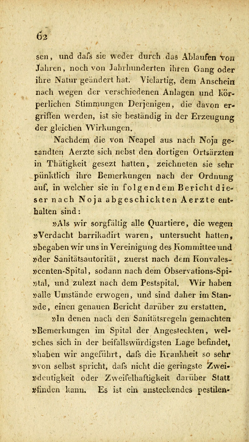 63 seil, und dafs sie weder durch das Ablaufen Von Jahren, noch von Jahrhunderten ihren Gang oder ihre Natur geändert hat. Vielartig, dem Anschein nach wegen der verschiedenen Anlagen und kör- perlichen Stimmungen Derjenigen, die davon er- grilTen werden, ist sie beständig in der Erzeugung der gleichen Wirkungen» Nachdem die von Neapel aus nach Noja ge- sandten Aerzte sich nebst den dortigen Ortsärzten in Thätigkeit gesezt hatten, zeichneten sie sehr pünktlich ihre Bemerkungen nach der Ordnung auf, in welcher sie in folgendem Bericht die- ser nach Noja abgeschickten Aerzte ent- halten sind: »Als wir sorgfällig alle Quartiere, die wegen »Verdacht barrikadirt waren, untersucht hatten, »begaben wir uns in Vereinigung des Komniittee und »der Sanitätsautorität, zuerst nach dem Ronvales- »centen-Spital, sodann nach dem Observations-Spi- »tal, und zulezt nach dem Pestspital. Wir haben »alle Umstände erwogen, und sind daher im Stan- »de, einen genauen Bericht darüber zu erstatten* »In denen nach den Sanitätsregeln gemachten »Bemerkungen im Spital der Angesteckten, wel- »ches sich in der beifallswürdigsten Lage befindet, »haben wir angeführt, dafs die Krankheit so sehr »von selbst spricht, dafs nicht die geringste Zwei- »deutigkeit oder Zweifelhaftigkeit darüber Statt :e*linden kann. Es ist ein ansteckendes pestilen-