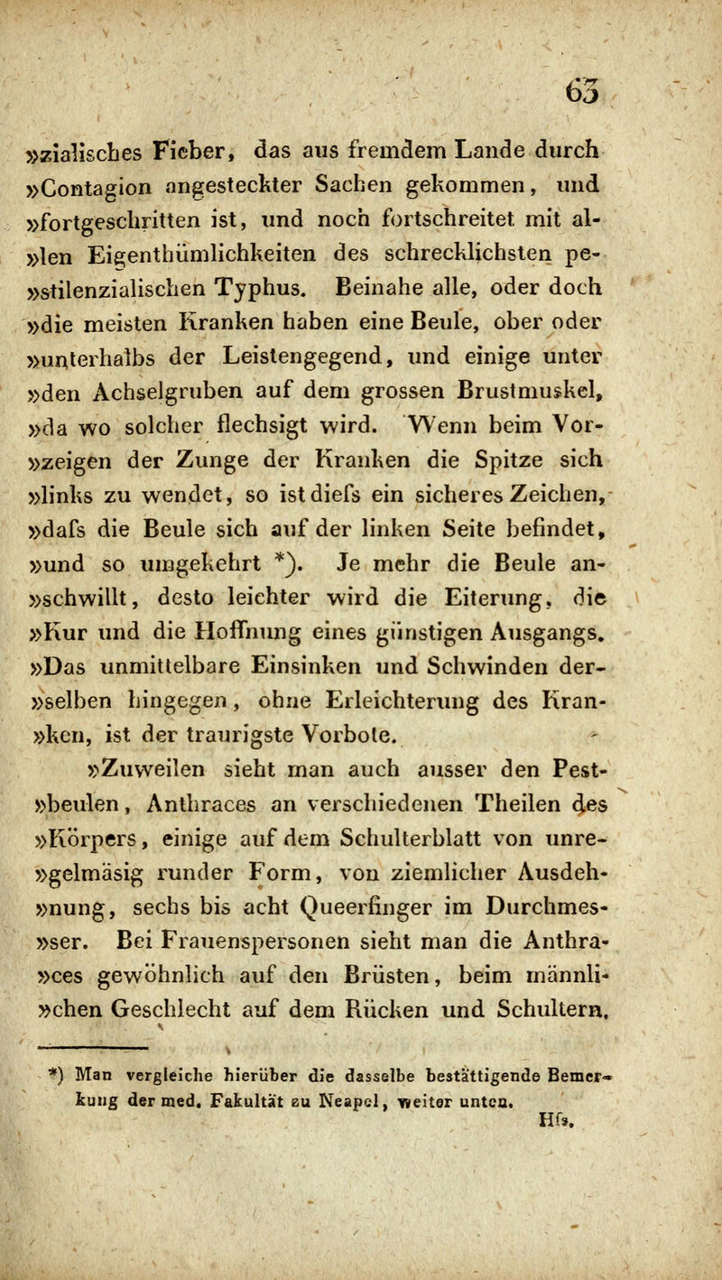 /•TT b^ »zialiscbes Fieber, das aus fremdem Lande durch »Contagion angesteckter Sachen gekommen, und »fortgeschritten ist, und noch fortschreitet mit al- »len Eie^enthiimlichkeiten des schrecklichsten pe- »stilenzialischen Typhus. Beinahe alle, oder doch »die meisten Kranken haben eine Beule, ober oder »unlerhalbs der Leistengegend, und einige unter »den Achselgruben auf dem grossen Brustmuskel, »da wo solcher flechsigt wird. Wenn beim Vor- »zeigen der Zunge der Kranken die Spitze sich »links zu wendet, so istdiefs ein sicheres Zeichen,- »dafs die Beule sich auf der linken Seite befindet, »und so umgekehrt *). Je mehr die Beule an- »schwillt, desto leichter wird die Eiterung, die »Kur und die Hoffnung eines günstigen Ausgangs, »Das unmittelbare Einsinken und Schwinden der- »selben hingegen, ohne Erleichterung des Kran- »ken, ist der traurigste Vorbote. »Zuweilen sieht man auch ausser den Pest- »beulen, Antliraces an verschiedenen Theilen des »Körpers, einige auf dem Schulterblatt von unre- »gelmäsig runder Form, von ziemlicher Ausdeh- »nung, sechs bis acht Queerfinger im Durchmes- »ser. Bei Frauenspersonen sieht man die Anthra- »ces gewöhnlich auf den Brüsten, beim männli- »chen Geschlecht auf dem Rücken und Schultern. *) Man vergleiche hierüber die dasselbe besta'ttigende Bemer- kung der med. Fakultät zu Neapel, iraeiter untca. Hf».