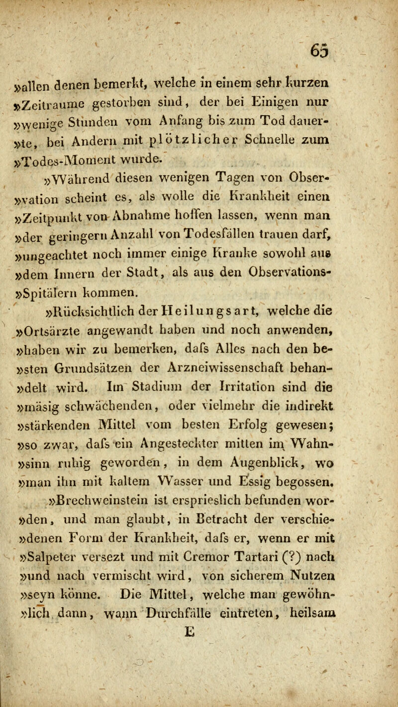 »allen denen bemerl\t, welche m einem sehr kurzen »Zeiträume gestorben sind, der bei Einigen nur »wenige Stimden vom Anfang bis zum Tod dauer- »te, bei Andern mit plötzlicher Schnelle zum »Todes-Moment wurde. »Während diesen wenigen Tagen von Obser- »vation scheint es, als wolle die Krankheit einen »Zeitpunkt von Abnahme hoffen lassen, wenn man »der geringem Anzahl von Todesfallen trauen darf, »un'^eachtet noch immer einige Kranke sowohl aus »dem Innern der Stadt, als aus den Observations- »Spitälern kommen. »Rücksichtlich der Heilungsart, welche die »Ortsärzte angewandt haben und noch anwenden, »haben wir zu bemerken, dafs Alles nach den be- »sten Grundsätzen der Arzneiwissenschaft behan- »delt wird. Im Stadium der Irritation sind die »mäsig schwächenden, oder vielmehr die indirekt »stärkenden Mittel vom besten Erfolg gewesen; »so zwar, dafs ein Angestecktor mitten ini Wahn- »sinn ruhig geworden, in dem Augenblick, wo »man ihn mit kaltem Wasser und Essig begossen, »Erechweinstein ist ersprieslich befvmden wor- »den, und man glaubt, in Betracht der verschie- »denen Form der Krankheit, dafs er, wenn er mit »Salpeter versezt und mit Cremor Tartari (?) nach »und nach vermischt wird, von sicherem Nutzen »seyn könne. Die Mittel, welche man gewöhn- »lich dann, wann Durchfälle eintreten, heilsam E