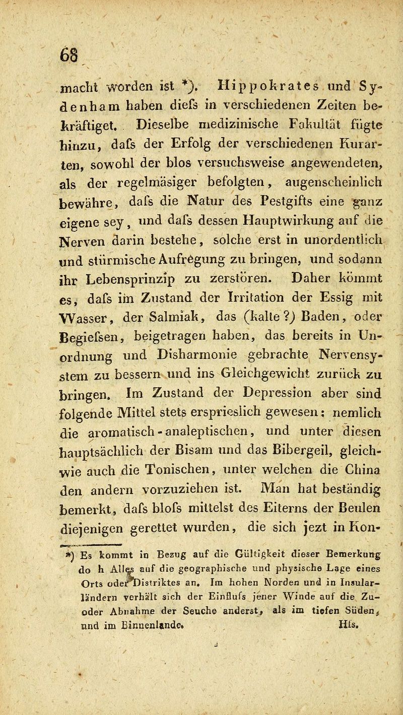 inacht worden ist *). Hippokrates und Sy- denham haben diefs in verschiedenen Zeiten be- kräftiget. Dieselbe medizinische Faliultät fügte hinzu, dafs der Erfolg der verschiedenen Kurar- ten, sowohl der blos versuchsweise angewendeten, als der regelmäsiger befolgten, augenscheinlich bewähre, dafs die Natur des Pestgifts eine ^nz eieene sey, und dafs dessen Hauptwirkung auf die Nerven darin bestehe, solche erst in unordentlich und stürmische Aufregung zu bringen, und sodann ihr Lebensprinzip zu zerstören. Daher kömmt es, dafs iin Zustand der Irritation der Essig mit Wasser, der Salmiak, das (kalte ?) Baden, oder Begiefsen, beigetragen haben, das bereits in Un- ordnung und Disharmonie gebrachte Nervensy- stem zu bessern und ins Gleichgewicht zurück zu bringen. Im Zustand der Depression aber sind folgende Mittel stets ersprieslich gewesen: nemlich die aromatisch - analeptischen, und unter diesen hauptsächlich der Bisam und das Bibergeil, gleich- wie auch die Tonischen, unter welchen die China den andern vorzuziehen ist. Man hat beständig bemerkt, dafs blofs mittelst des Eiterns der Beulen diejenigen gerettet wurden, die sich jezt in Kon- *) Es kommt in Bezug auf die Giiltlglceit dieser Bemerkung do h Alias auf die geographische und physische Lage eines Orts üdert)istriktes an. Im hohen Norden und in Insular- ländern verhält sich der Einflufs jener Winde auf die Zu- oder Abnahme der Seuche änderst, als im tiefen Süden, und im EinnenUndc. His.