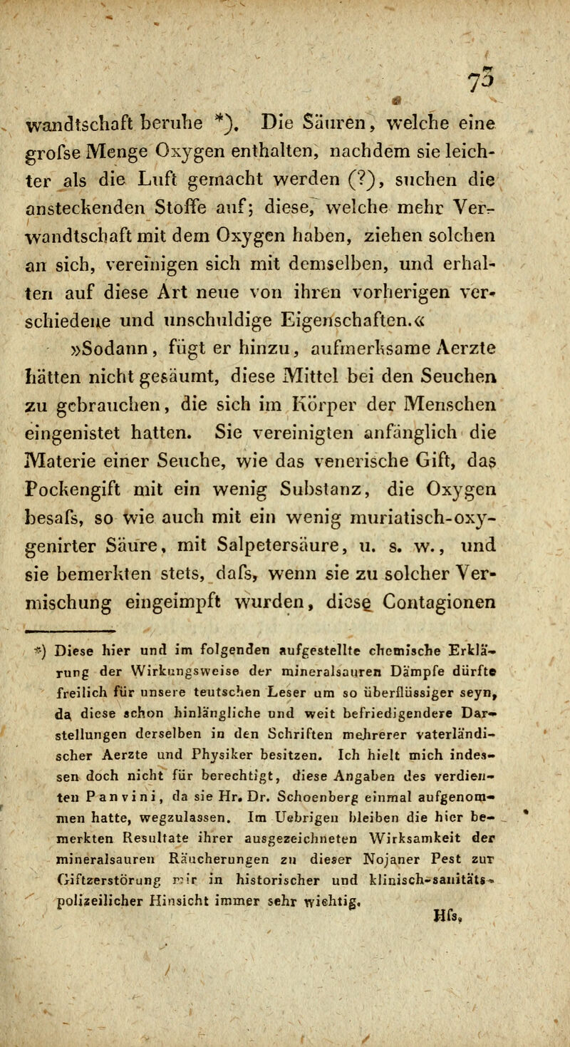 wandtschaft beruhe *). Die Säuren, welche eine grofse Menge Oxygen enthalten, nachdem sie leich- ter als die Luft gemacht werden (?), suchen die ansteckenden Stoße auf; diese, welche mehr Ver- wandtschaft mit dem Oxygen haben, ziehen solchen an sich, vereinigen sich mit demselben, und erhal- ten auf diese Art neue von ihren vorherigen ver» schiedeue und unschuldige Eigenschaften.« »Sodann, fügt er hinzu, aufmerksame Aerzte hätten nicht gesäumt, diese Mittel bei den Seuchen zu gebrauchen, die sich im I\(5rper der Menschen eingenistet hatten. Sie vereinigten anfänglich die Materie einer Seuche, wie das venerische Gift, das Pockengift mit ein wenig Substanz, die Oxygen besafs, so Wie auch mit ein wenig muriatisch-oxy- genirter Säure, mit Salpetersäure, u. s. w., imd sie bemerkten stets, dafs, wenn sie zu solcher Ver- mischung eingeimpft wurden, diese Contagionen ') Diese hier und im folgenden aufgestellte chemische Erklä- rung der Wirkungsweise der mineralsauren Dämpfe dürfte freilich für unsere teutschen Leser um so überflüssiger seyn, da, diese schon hinlängliche und weit befriedigendere Dar» Stellungen derselben in den Schriften mehrerer vaterländi- scher Aerzte und Physiker besitzen. Ich hielt mich indes- sen doch nicht für berechtigt, diese Angaben des verdien- ten Panvini, da sie Hr. Dr. Schoenberg einmal aufgenom- men hatte, wegzulassen. Im Uebrigen bleiben die hier be- merkten Resultate ihrer ausgezeichneten Wirksamkeit der mineralsauren Räucherungen zu dieser Nojaner Pest zur Giftzerstörung r:!r in historischer und kiinisch-sanitäts- polizeilicher Hinsicht immer sehr wiehtig,