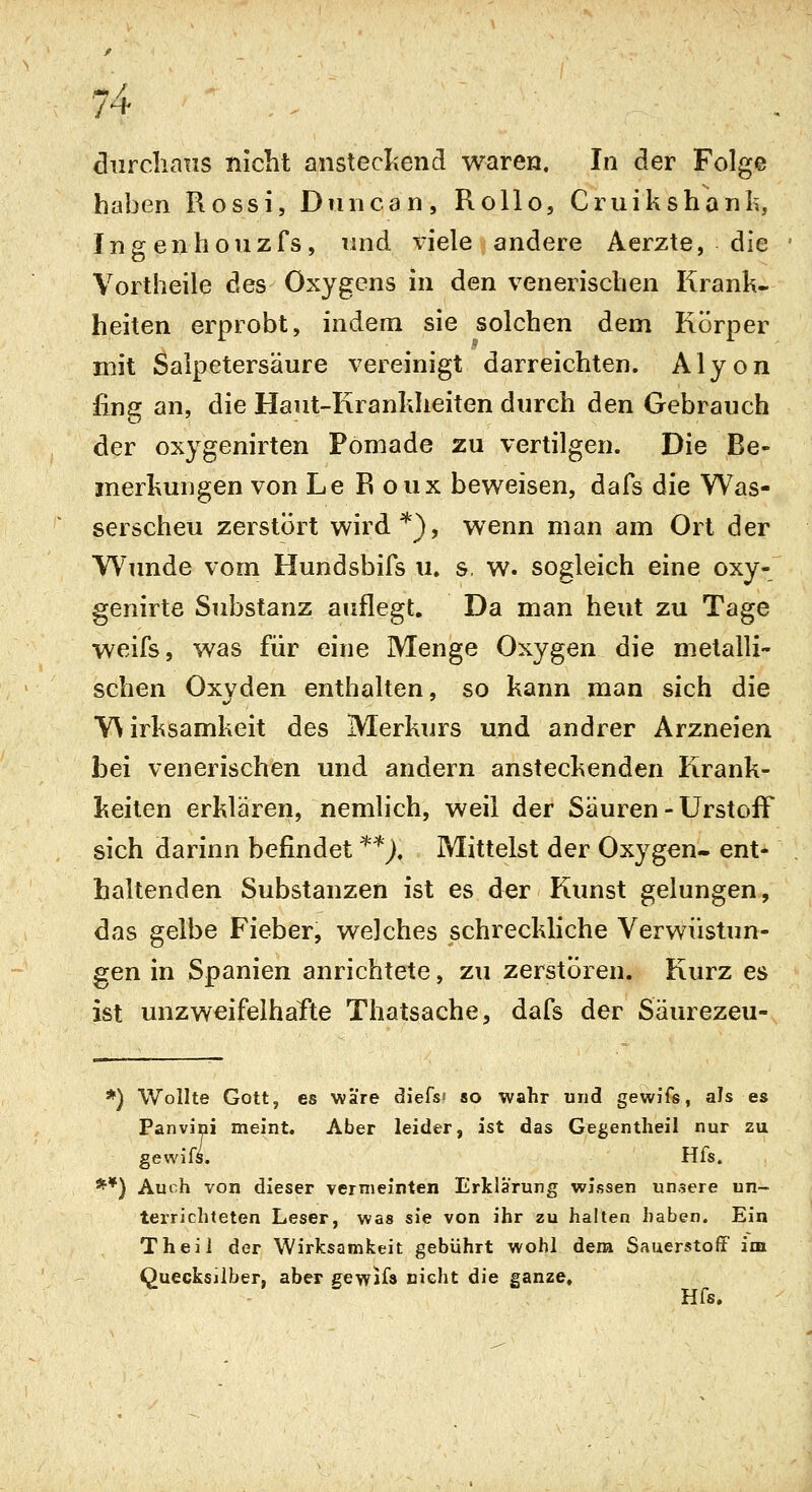 diirclians nicht anstecliend waren. In der Folge haben Rossi, Duncan, Rollo, Cruikshanli, Ingenhouzfs, und x^iele andere Aerzte, die Vortheile des Oxygens in den venerischen Krank- heiten erprobt, indem sie solchen dem Körper mit Salpetersäure vereinigt darreichten. Alyon fing an, die Haut-Kranhheiten durch den Gebrauch der oxygenirten Pomade zu vertilgen. Die Be- merhuugen von Le R oux beweisen, dafs die Was- serscheu zerstört wird*), wenn man am Ort der Wimde vom Hundsbifs u. s, w. sogleich eine oxy- genirte Substanz auflegt. Da man heut zu Tage weifs, was für eine Menge Oxygen die metalli- schen Oxyden enthalten, so kann man sich die Wirksamkeit des Merkurs und andrer Arzneien bei venerischen und andern ansteckenden Krank- keiten erklären, nemhch, weil der Säuren - UrstofF sich darinn befindet '^'^J. Mittelst der Oxygen- ent- haltenden Substanzen ist es der Kunst gelungen, das gelbe Fieber, welches schreckliche Verwüstun- gen in Spanien anrichtete, zu zerstören. Kurz es ist unzweifelhafte Thatsache, dafs der Säurezeu- *) Wollte Gott, es wäre diefs' so wahr und gewifs, als es Panvini meint. Aber leider, ist das Gegentheil nur zu gewifs. Hfs. **) Auch von dieser vermeinten Erklärung wissen unsere un- terrichteten Leser, Wäs sie von ihr zu halten haben. Ein Theil der Wirksamkeit gebührt wohl dena Sauerstoff im Quecksilber, aber gewKs nicht die ganze»
