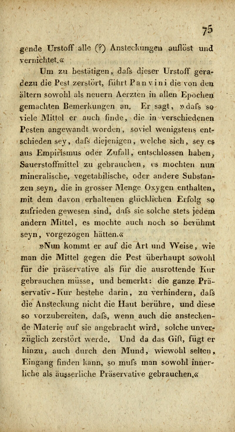 gende Urstoff all-e (?) Ansteclmngeia auflöst und vernichtet.« Um zu bestätigen, dafs dieser Urstoff gera- dezu die Pest zerstört, führt Pan vini die von den öltern sowohl als neuern Aerzten in allen Epocheij gemachten Bemerkungen an. Er sagt, »dafs sq viele Mittel er auch finde, die in verschiedenen Pesten angewandt worden, soviel wenigstens ent- schieden sey, dafs diejenigen, welche sich, sey es aus Empi^smus oder Zufall, entschlossen haben^ Sauerstoffmittel zu gebrauchen, es mochten nun mineralische, vegetabilische, oder andere Substan- zen seyn^ die in grosser Menge Oxygen enthalten, mit dem davon erhaltenen glücklichen Erfolg so zufrieden gewesen sind, dafs sie solche stets jedem andern Mittel, es mochte auch noch so berühmt seyn, vorgezogen hätten.« »Nun kommt er auf die Art und Weise, wie man die Mittel gegen die Pest überhaupt sowohl für die präservative als für die ausrottende Kur gebrauchen müsse, und bemerkt: die ganze Prä- servativ-Kur bestehe darin, zu verhindern, dafs die Ansteckung nicht die Haut berühre, und diese so vorzubereiten, dafs, wenn auch die anstecken- de Materie auf sie angebracht wird, solche unverr züglich zerstört werde. Und da das Gift, fügt er hinzu, auch durch den Mund, wiewohl selten, Eingang finden kann, so mufs man sowohl inner- liche als äugserliche Präservative gebrauchen.«