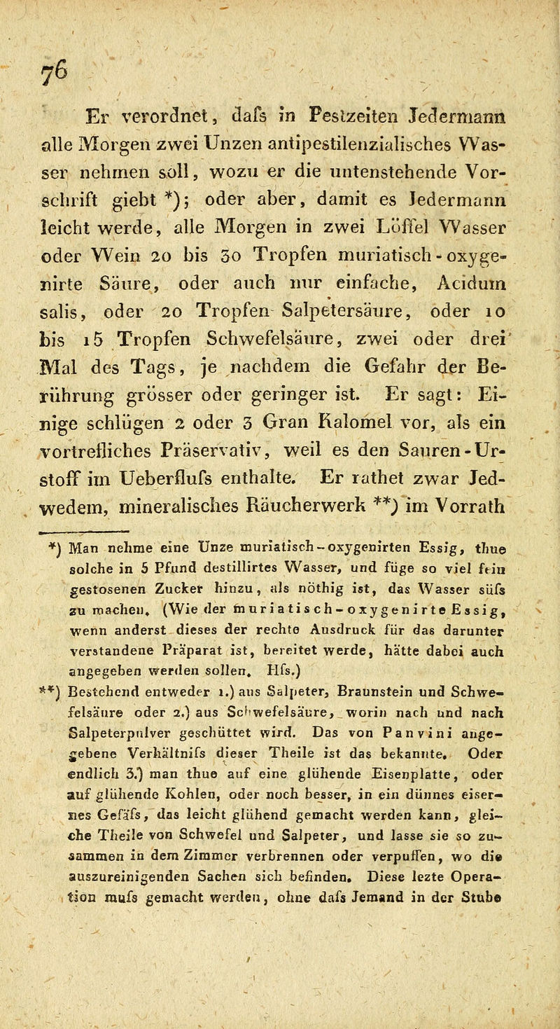 Er %^eroreinet, dafs in Peslzeiten Je<3ermann alle Morgen zwei Unzen antipestilenzialisches Was- ser nehmen soll, wozu er die untenstehende Vor- schrift giebt *); oder aber, damit es Jedermann leicht werde, alle Morgen in zwei Löffel Wasser oder Wein 20 bis 5o Tropfen muriatisch - oxyge- nirte Säiu^e, oder auch nur einfache, Acidum sahs, oder 20 Tropfen Salpetersäure, oder 10 bis i5 Tropfen Schwefelsäure, zwei oder drei' Mal des Tags, je nachdem die Gefahr der Be- rührung grösser oder geringer ist. Er sagt: Ei- nige schlügen 2 oder 3 Gran Kalomel vor, als ein vortreiliches Präservativ, weil es den Sauren-Ur- stoff im Ueberflufs enthalte. Er rathet zwar Jed- wedem, mineralisches Räucherwerk '^*) im Vorrath *) Man nehme eine Unze muriatisch-oxygenirten Essig, thue solche in 5 Pfund destillirtes Wasser, und füge so viel ftin gestosenen Zucker hinzu, als nöthig ist, das Wasser süfs zu machen» (Wie der muriatisch-oxygenirte Essig, wenn änderst dieses der rechte Ausdruck für das darunter verstandene Präparat ist, bereitet werde, hätte dabei auch angegeben werden sollen, Hfs.) **) Bestehend entweder i.) aus Salpeter, Braunstein und Schwe- felsäure oder 2.) aus Scf'wefelsäure, worin nach und nach Salpeterpniver geschüttet wird. Das von Panvini ange- gebene Verhältnifs dieser Theile ist das bekannte, Oder '<- ■ • endlich 3,) man thue auf eine glühende Eisenplatte, oder auf glühende Kohlen, oder noch besser, in ein dünnes eiser- nes Gefäfs, das leicht glühend gemacht werden kann, glei- che Theile von Schwefel und Salpeter, und lasse sie so zu- aammen in dem Zimmer verbrennen oder verpuffen, wo di» auszureinigenden Sachen sich befinden. Diese lezte Opera- tion mufs gemacht werden, ohne dafs Jemand in der Stube