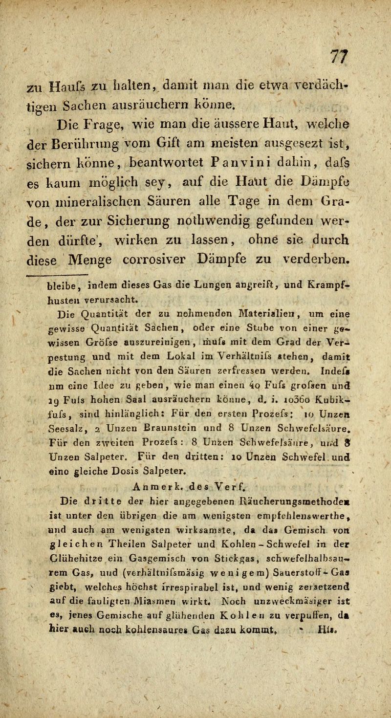 ZU Haufä zu hallen, damit man die etwa verdäch- tigen Sachen ausräuchern könne. Die Frage, wie man die äussere Haut, welche der Berührung vom Gift am meisten ausgesezt ist, sichern Könne, beantwortet Panvini dahin, dafs es kaum möglich sey, auf die HaUt die Dämpfe von mineralischen Säuren alle Tage in dem Gra- de , der zur Sicherung nothwendig gefunden wer- den dürfte', wirken zu lassen, ohne sie durch diese Menge corrosiver Dämpfe zu verderben, bleibe, indem dieses Gas die Lungen angreift, und Krampf* husten verursacht. Die Quantität der zu nehmenden Materialien, um eine gewisse Quantität Sachen, oder eine Stube von einer ge» wissen GrÖfse auszureinigen , riiuf» mit dem Grad der Ver-* pestung und mit dem Lokal im Verhältnifs stehen, damit die Seichen nicht von den Sauren zerfressen werdeu. Indef« um eine Idee zu ßeben, wie man einen 4o Fufs grofaen und 39 Fuls hohen Saal ausräuchern könne, d. i. io36o Kubik- fufs, sind hinlänglich: Für den ersten Prozefs: 10 Unzen Seesalz, 2 Unzen Braunstein und 8 Unzen Schwefeliäure. Für den zweiten Prozefs: 8 Unzen Schwefelsäure, uud 8 Unzen Salpeter. Für den dritten; lo Unzen Schwefel und «ino gleiche Dosis Salpeter. Anmerk. des Verf. Die dritte der hier angegebenen Räucherungsmethodes ist unter den übrigen die am wenigsten empfehlenswerthe, und auch am wenigsten wirksamste, da das Gemisch von gleichen Theilen Salpeter und Kohlen - Schwefel in der Clühehitze ein Gasgemisch von Stickgas, schwefelhalbsau- rem Gas, und (verhältnifsmasig we ni gern) Sauersto<f- Ga» giebt, welches höchst irresplrabel ist, und wenig »ersetzend auf die fauligten Miasmen wirkt« Noch unzweckmäsiger ist es, jenes Gemische aufglühenden Kohlen zu verpuffen, da hier auch noch kohlensaures Gas dazu kommt, ' Hi»,