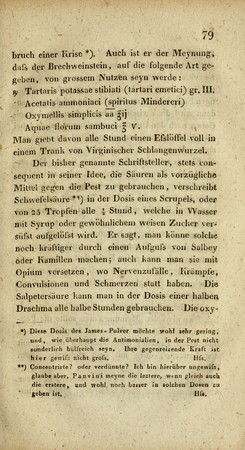 bnich einer Krise '^), Auch ist er der Meynung, dafs der Brechweinstein, auf die folgende Art ge- geben, von grossem Nutzen seyn werde: ^ Tartaris potassae stibiati (tartari emetici) gr. IIL ' Acelaris ammoniaci (spiritus Mindereri) Oxymellis simplicis aa |ij Aquae flonim sambuci | V. Man giebt davon alle Stund einen EfslÖffel voll in einem Trank von Virginischer Schlangenwurzel. Der bisher genannte Schriftsteller, stets con- sequent in seiner Idee, die Säuren als vorzügliche Mitteigegen die Pest zu gebrauchen, verschreibt Schwefelsäure *^) in der Dosis eines Scrupels, oder von 25 Tropfen alle 4 Stund, welche in Wasser mit Syrup oder gewöhnlichem weisen Zucker ver- süfst aufgelöfst wird. Er sagt, man könne solche noch kräftiger durch einen Aufgufs von Salbey oder Kamillen machen; auch kann man sie mit Opium versetzen, wo Nervenzufälle, Krämpfe, Convulsionen und Schmerzen statt haben. Die Salpetersäure kann man in der Dosis einer halben Drachma alle halbe Stunden gebrauchen. Die oxy- *) Diese Dosis des James-Pulver mochte wohl sehr gering, und, wie überhaupt die Antimonialien, in der Pest nicht sonderlich hülfreich seyn, Ihre gegenreizende Kraft ist hier gewifn nicht grqfs, Hfs. **) Concentrirte? oder verdünnte? Ich bin hierüber ungewifs, glaube aber, Panvirii meyne die leztere, vpenn gleich auch die erstere, und wohl, noch besser in solchen Dosen zu geben ist, Hf«,