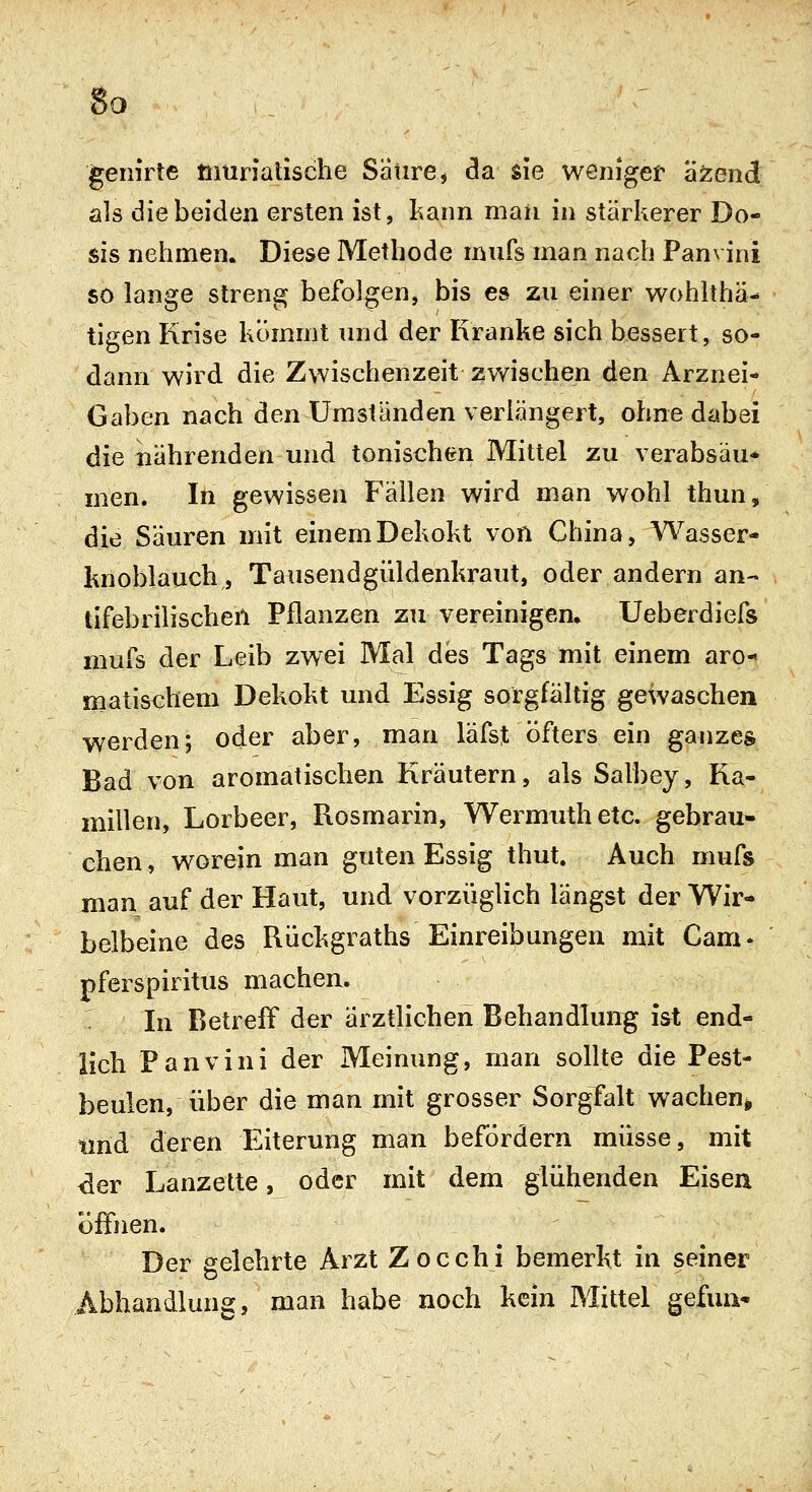 So genirte muriatische Satire, da sie weniget a^end als die beiden ersten ist, kann man in stärkerer Do- sis nehmen. Diese Methode inufs man nach Panvini so lange streng befolgen, bis es zu einer wohlthä- tigen Krise kommt und der Kranke sich bessert, so- dann wird die Zwischenzeit zwischen den Arznei- Gaben nach den Umständen verlängert, ohne dabei die nährenden und tonischen Mittel zu verabsäu- men. In gewissen Fällen wird man wohl thun, die Säuren mit einem Dekokt von China, Wasser- knoblauch, Tausendgüldenkraut, oder andern an- tifebrilischen Pflanzen zu vereinigen. Ueberdiefs mufs der Leib zwei Mal des Tags mit einem aro-« matischem Dekokt und Essig sorgfältig gewaschen werden; oder aber, man läfst öfters ein ganzes Bad von aromatischen Kräutern, als Salbey, Ka- millen, Lorbeer, Rosmarin, Wermuthetc. gebrau- chen, worein man guten Essig thut. Auch mufs man auf der Haut, und vorzüglich längst der Wir- belbeine des Rückgraths Einreibungen mit Cam- pferspiritus machen. -. In Betreff der ärztlichen Behandlung ist end- lich Panvini der Meinung, man sollte die Pest- beulen, über die man mit grosser Sorgfalt wachen» tmd deren Eiterung man befordern müsse, mit ^er Lanzette, oder mit dem glühenden Eisen öffnen. Der gelehrte Arzt Zocchi bemerkt in seiner Abhandlung, man habe noch kein Mittel gefun*