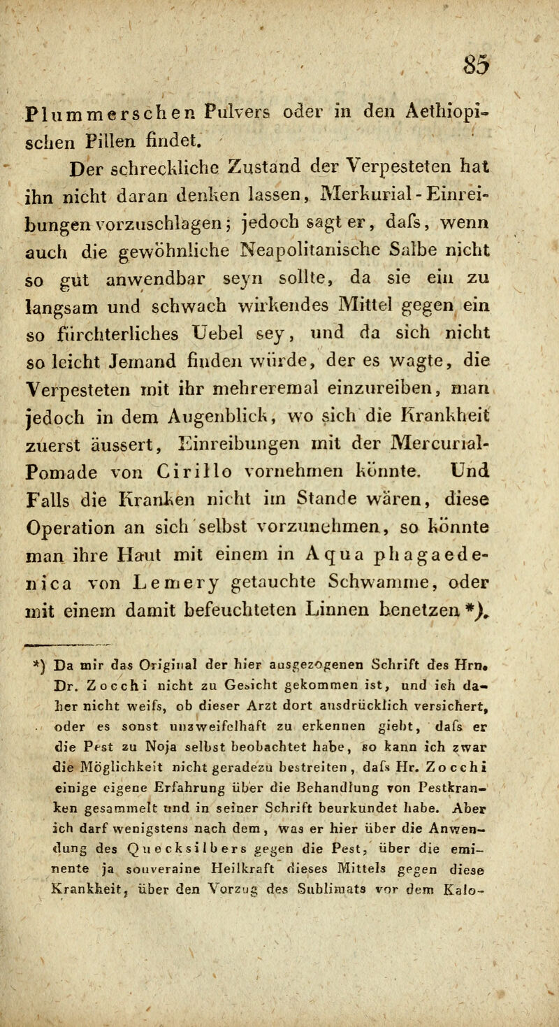 Flammerschen Pulvers oder in den Aethiopi- sehen Pillen findet. Der schreckliche Zustand der Verpesteten hat ihn nicht daran denken lassen, Merkurial- Einrei- bungen vorzuschlagen; jedoch sagt er, dafs, wenn auch die gewöhnliche Neapolitanische Salbe nicht so gut anwendbar seyn sollte, da sie ein zu langsam und schwach wirkendes Mittel gegen ein so fürchterliches Uebel sey, und da sich nicht so leicht Jemand finden würde, der es wagte, die Verpesteten mit ihr mehreremal einzureiben, man jedoch in dem Augenblick, wo sich die Krankheit zuerst äussert, Einreibungen mit der Mercurial- Pomade von Cirillo vornehmen könnte. Und Falls die Kranken nicht im Stande wären, diese Operation an sich selbst vorzimchmen, so könnte man ihre Haut mit einem in Aqua phagaede- nica von Lemery getauchte Schwämme, oder mit einem damit befeuchteten Linnen benetzen *X *) Da mir das Original der hier ausgezogenen Schrift des Hrn. Dr. Zocchi nicht zu Gericht gekommen ist, und ieh da- her nicht weifs, ob dieser Arzt dort ausdrücklich versichert, oder es sonst unaweifelhaft zu erkennen giebt, dafs er die Pfst zu Noia selbst beobachtet habe, so kann ich ^war 6ie Möglichkeit nicht geradezu bestreiten, dafs Hr. Zocchi einige eigene Erfahrung über die Behandlung von Pestkran- ken gesammelt und in seiner Schrift beurkundet habe. Aber ich darf wenigstens nach dem, was er hier über die Anwen- dung des Quecksilbers gegen die Pest, über die emi- nente ja souveraine Heilkraft dieses Mittels gegen diese Krankheit, über den Vorzug des Sublimats vor dem Kalo-