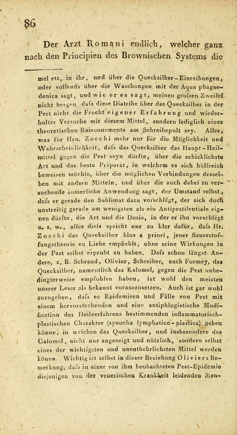 Der Arzt Romani encllich, welcher ganz nach den Principien des Brownischen Systems die mei etc» In ihr, und über die Quecksilber-Einreibungen, oder vollends über die Waschungen mit der Aqua phagae- denica sagt, und wie er es sagt, meinen grofsen ZweifeL nicht bergen, dafs diese Diatribe über das Quecksilber in der Pest nicht die Frucht ei g e n er E r fa h r u n g und wieder- holter Versuche mit diesem Mittel, sondern lediglich eines theoretischen Raisonnements am Schreibepult sey. Alles, was für Hrn. Zocchi mehr nur für die Möglichkeit und Wahrscheinlichkeit, dafs das Quecksilber das Flaupt-Heil- mittel gegen die Pest seyn dürfte, über die schicklichste Art und das beste Präparat, in welchem es sich hülfreich beweisen möchte, über die möglichen Verbindungen dessel- ben mit andern Tt'Iilteln, und über die auch dabei zu ver- suchende äüsserliche Anwendung sagt, der Umstand selbst, dafs er gerade den Sublimat dazu vorschlägt, der sich doch unstreitig gerade am wenigsten als ein AntipestilentiaJe eig- nen dürfte, die Art und die Dosis, in der er ihn vorschlägt u. s, w., alles diefs sjiricht nur zu klar dafür, dafs Hr. Zocchi das Quecksilber blos a priori, jener Sauerstof- fungstheorie zu Liebe empfiehlt, ohne seine Wirkungen in der Pest selbst erprobt zu haben. Dafs schon langst An- dere, z» B. Schraud, Olivier, Schreiber, auch Formey, da» Quecksilber, namentlich das Kalomel, gegen die Pest unbe- dingterweise empfohlen haben, ist wohl den meisten unsrer Leser als bekannt vorauszusetzen. Auch ist gar wohl zuzugeben, dafs es Epidemieen und Fälle von Pest mit einem hervorstechenden und eine antiphlogistische Modi- fication des Heilverlahrens bestimmenden inflammatorisch- plastischen Charakter (synocha lymphatico - plas'tica) geben könne, in welchen das Quecksilber, und insbesondere das Calomel, nicht nur angezeigt und nützlich, sondern selbst eines der wichtigsten und unentbehrlichsten Mittel werden könne. Wichtig ist selbst in dieser Beziehung O 1 i v i e r s Be- merkung, dafs in einer von ihm beobachteten Pest-Epidemie diejenigen voa der venerischen Krankl^eit leidenden Men-