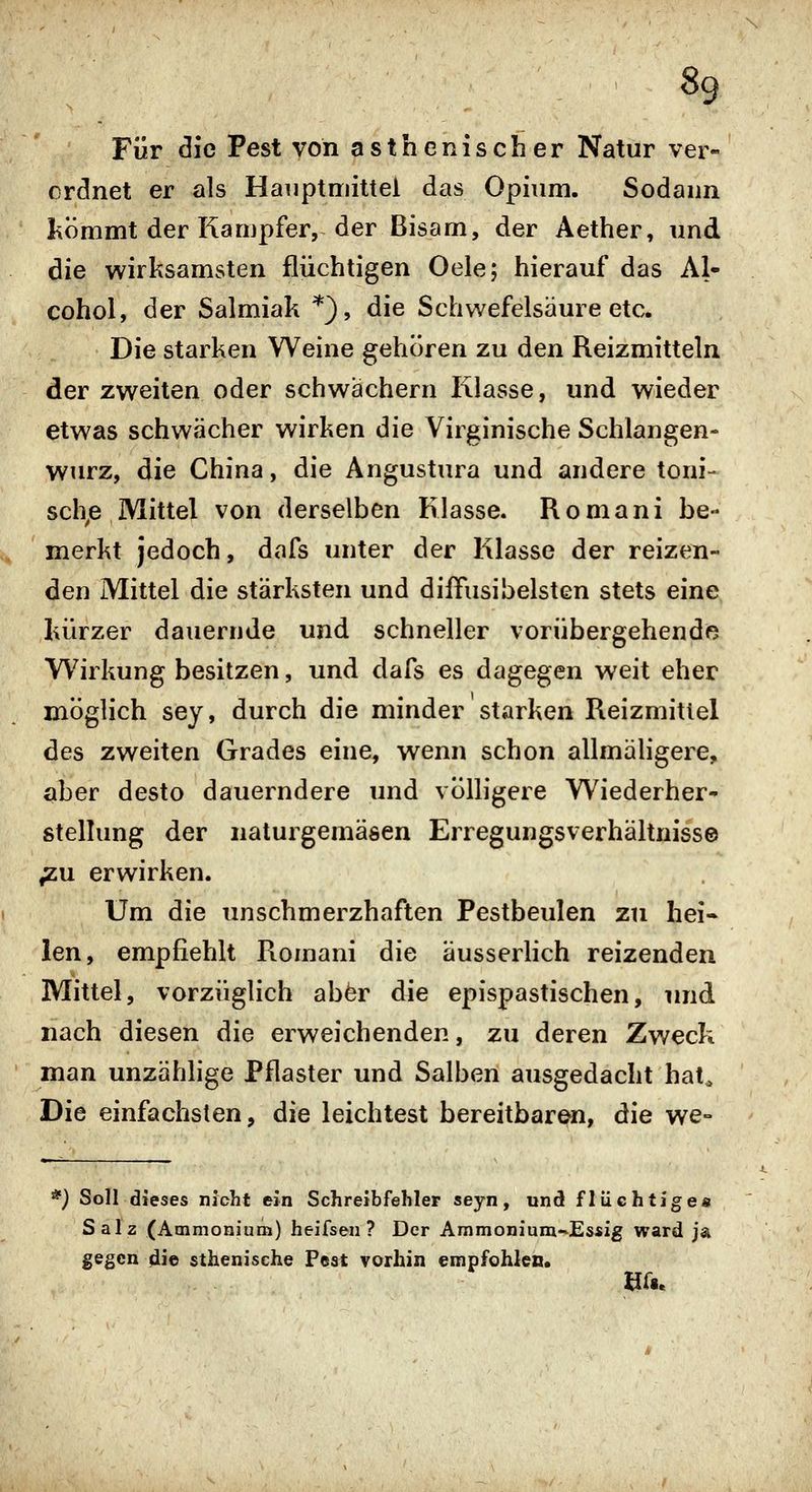 Für die Pest von asthenischer Natur ver- ordnet er als Haiiptniittel das Opium. Sodann Ixömmt der Kampfer, der Bisam, der Aether, und die wirksamsten flüchtigen Oele; hierauf das Al- cohol, der Salmiak *), die Schwefelsäure etc. Die starken Weine gehören zu den Reizmitteln der zweiten oder schwächern Klasse, und wieder etwas schwächer wirken die Virginische Schlangen- wurz, die China, die Angustura und andere toni- sch^e Mittel von derselben Klasse. Romani be- merkt jedoch, dafs unter der Klasse der reizen- den Mittel die stärksten und diilfusibeisten stets eine kürzer dauernde und schneller vorübergehende Wirkung besitzen, und dafs es dagegen weit eher möglich sey, durch die minder starken Reizmittel des zweiten Grades eine, wenn schon allmähgere, aber desto dauerndere und völligere Wiederher^ stelhmg der naturgemäsen Erregungsverhältnisse ^u erwirken. Um die unschmerzhaften Pestbeulen zu hei« len, empfiehlt Romani die äusserlich reizenden Mittel, vorzüglich aber die epispastischen, und nach diesen die erweichenden, zu deren Zweck man unzählige Pflaster und Salben ausgedacht hat^ Die einfachsten, die leichtest bereitbar^, die we- '') Soll dieses nicht ein Schreibfehler seyn, und flüchtiges Salz (Ammonium) heifsen ? Der Ammonium~Es*ig ward ja gegen die sthenische Pest vorhin empfohlen.