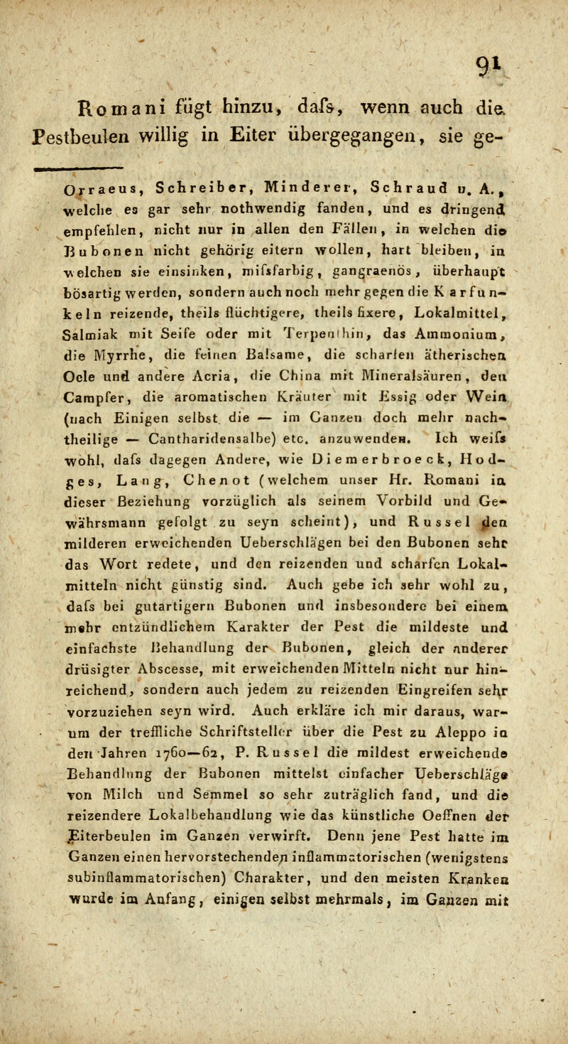 Romani fügt hinzu, daf^, wenn auch dia Pestbeulen willig in Eiter übergegangen, sie ge- Orraeus, Schreiber, Minderer, Schraud U.A., welche es gar sehr nothwendig fanden, und es dringendl empfehlen, nicht nur in allen den Fällen, in welchen dio Bubonen nicht gehörig eilern wollen, hart bleiben, in welchen sie einsiiiken, n)ifsfarbig, gangraenös, überhaupt bösartig werden, sondern auch noch mehr gegen die K a rf un- keln reizende, theils flüchtigere, theils fixere, Lokalmittel, Salmiak mit Seife oder mit Terpenihin, das Ammonium, die Myrrhe, die feinen Balsame, die scharlen ätherischea Oele und andere Acria, die China mit Mineralsäuren, den Carapfer, die aromatischen Kräuter mit Essig oder Wein (nach Einigen selbst die — im Ganzen doch mehr nach- theilige — Cantharidensalbe) etc. anzuwenden. Ich weifs ■wohl, dafs dagegen Andere, wie Diemerbroecfc, Hod- ges, Lang, Chenot (welchem unser Hr. Romani ia dieser Beziehung vorzüglich als seinem Vorbild und Ge- währsmann gefolgt zu seyn scheint), und Rüssel fj^en milderen erweichenden Ueberschlägen bei den Bubonen sehe das Wort redete, und den reizenden und scharfen Lokal- mitteln nicht günstig sind. Auch gebe ich sehr wohl zu, dafs bei gutartigem Bubonen und insbesondere bei einena m«hr entzündlichem Karakter der Pest die mildeste und einfachste Behandlung der Bubonen, gleich der anderer drüsigter Abscesse, mit erweichenden Mitteln nicht nur hin- reichend, sondern auch jedem zu reizenden Eingreifen sehr vorzuziehen seyn wird. Auch erkläre ich mir daraus, war- um der treflliche Schriftstelhr über die Pest zu Aleppo ia den Jahren 1760—62, F. Rüssel die raildest erweichende Behandlung der Bubonen mittelst einfacher Ueberschläg» Ton Milch und Semmel so sehr zuträglich fand, und die reizendere Lokalbehandlung wie das künstliche Oeffnen der Eiterbeulen im Ganzen verwirft. Denn jene Pest hatte im Ganzen einen hervorstechenden inflammatorischen (wenigstens subinflammatorischen) Charakter, und den meisten Krankea wurde im Anfang, einigen selbst mehrmals, im Ganzen mit