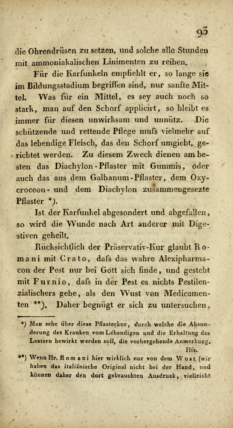 die Ohrendrüsen zu seUen, und solche alle Stunden mit ammoniakalischen Linimenten zu reiben. Für die Karfunkeln empfiehlt er, so lange sie im Bildungsstadium begriffen sind, nur sanfte Mit- tel. Was für ein Mittel, es sey auch noch so stark, man auf den Schorf applicirt, so bleibt es immer für diesen unwirksam und unnütz. Die schützende und rettende Pflege mufs vielmehr auf das lebendige Fleisch, das den Schorf umgiebt, ge- richtet werden. Zu diesem Zweck dienen am be- sten das Diachylon-Pflaster mit Gummis, oder auch das aus dem Galbanum-Pflaster, dem Oxy-» croceon- und dem Diachylon zusammengesezte Pflaster *). Ist der Karfunkel abgesondert und abgefallen, so wird die Wunde nach Art anderer mit Dige- stiven geheilt. Rücksichtlich der Präservativ-Kur glaubt Ro- ma ni mit Crato, dafs das wahre Alexipharma- con der Pest nur bei Gott sich finde, und gesteht mit Furnio, dafs in der Pest es nichts Pestilen- zialischers gebe, als den Wust von Medicamen- ten **)^ Daher begnügt er sich zu untersuchen, *) Man sehe über diese Pflasterkur, durch welche die Abson- derung deÄ Kranken vom Lebendigen und die Erhaltung des Leitern bewirkt werden soll, die vorhergehende Anmerkung, Hfs. **) Wenn Hr. Rom ani hier wirklich nur von dem Wust (wir haben das itaiiä'nische Original nicht bei der Hand, und können daher den dort gebrauchten Ausdruck, vielleicht