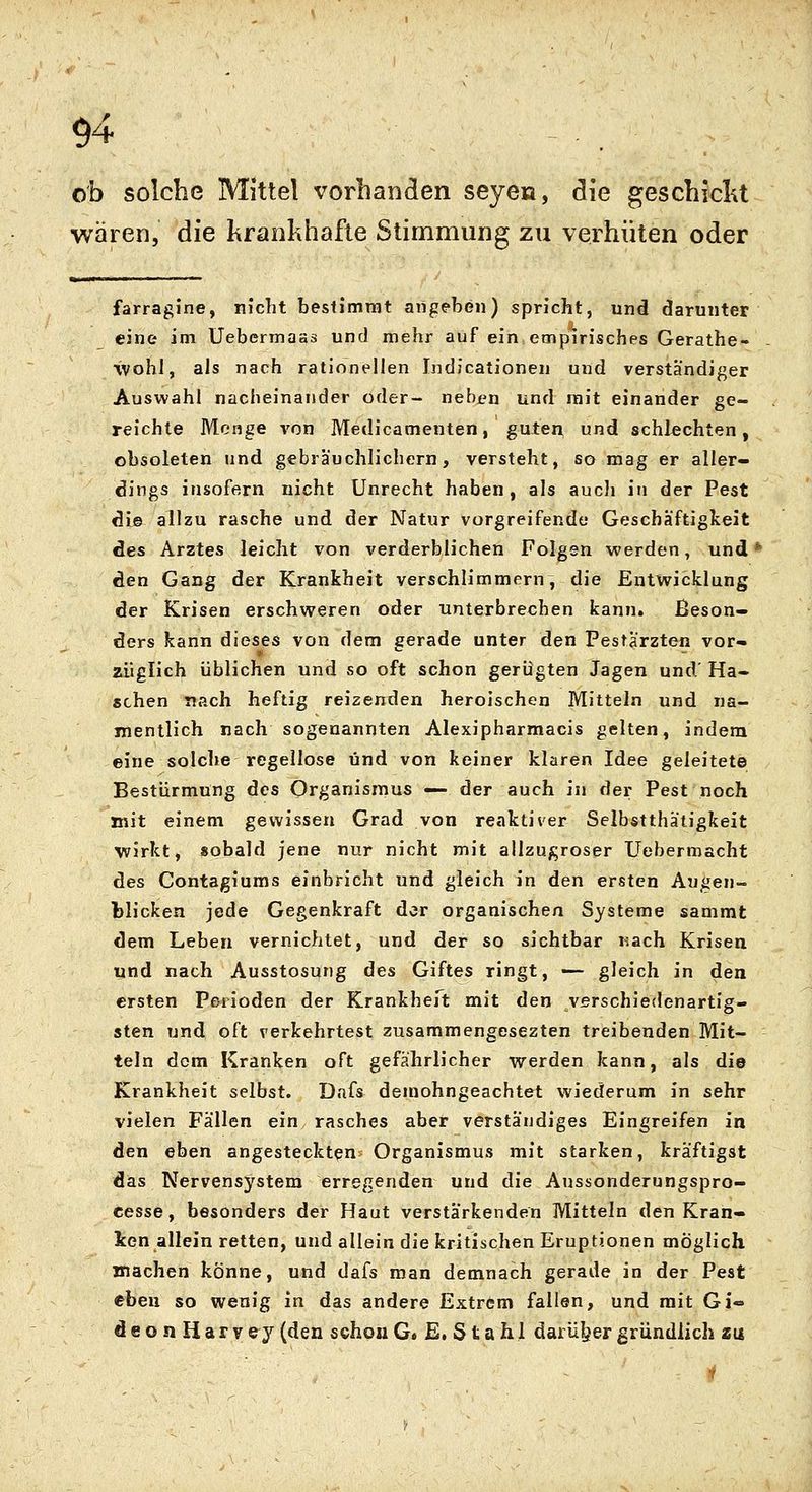 ob solche Mittel vorbanden seyen, die geschiclu wären, die krankhafte Stimmung zu verhüten oder farragine, nicht bestimmt angeben) spricht, und darunter eine im Uebermaas und mehr auf ein empirisches Gerathe- wohl, als nach rationellen Indicationen und verständiger Auswahl nacheinander oder- neben und reit einander ge- reichte Menge von Medicamenten, guten und schlechten, obsoleten nnd gebräuchlichem, versteht, so mag er aller- dings insofern nicht Unrecht haben, als auch in der Pest die allzu rasche und der Natur vorgreifende Geschäftigkeit des Arztes leicht von verderblichen Folgen werden, und' den Gang der Krankheit verschlimmern, die Entwicklung der Krisen erschweren oder unterbrechen kann. Beson- ders kann dieses von dem gerade unter den Pestärzten vor- züglich üblichen und so oft schon gerügten Jagen und Ha- schen nach heftig reizenden heroischen Mitteln und na- mentlich nach sogenannten Alexipharmacis gelten, indem eine solche regellose und von keiner klaren Idee geleitete Bestürmung des Organismus — der auch in der Pest noch mit einem gewissen Grad von reaktiver Selbstthatigkeit wirkt, sobald jene nur nicht mit allzugroser Uebermacht des Contagiums einbricht und gleich in den ersten Augen- blicken jede Gegenkraft der organischen Systeme sammt dem Leben vernichtet, und der so sichtbar Kach Krisen und nach Ausstosung des Giftes ringt, — gleich in den ersten Perioden der Krankheft mit den verschiedenartig- sten und oft verkehrtest zusammengesezten treibenden Mit- teln dem Kranken oft gefährlicher werden kann, als die Krankheit selbst. Dafs demohngeachtet wiederum in sehr vielen Fällen ein rasches aber verständiges Eingreifen in den eben angesteckten Organismus mit starken, kräftigst das Nervensystem erregenden und die Aussonderungspro- eesse, besonders der Haut verstärkenden Mitteln den Kran- ken allein retten, und allein die kritischen Eruptionen möglich machen könne, und dafs man demnach gerade in der Pest eben so wenig in das andere Extrem fallen, und mit Gi- deonHarvey (den schon G» E. S t a h 1 darüljer gründlich zu