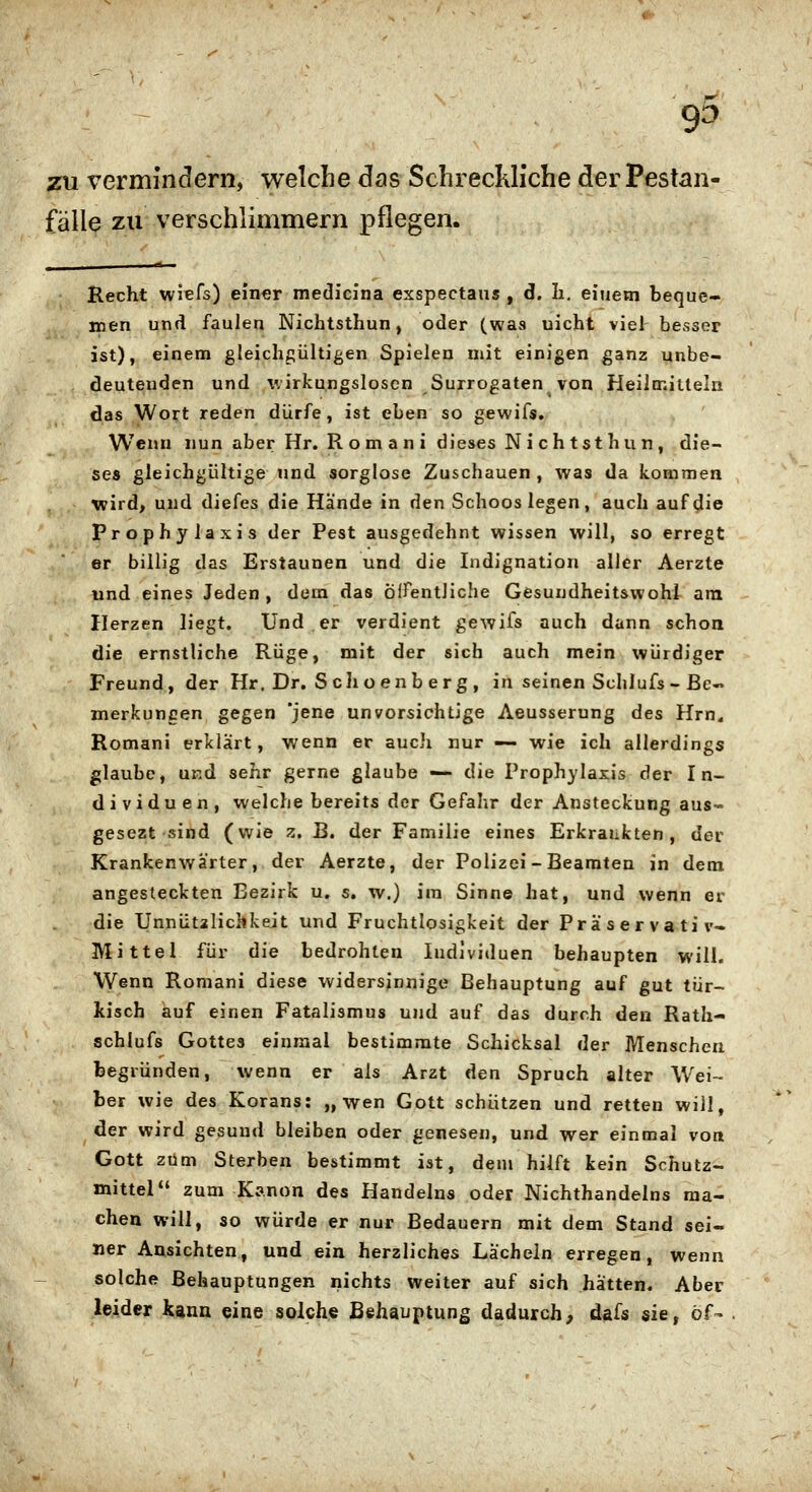 zu vermine!ern, welche das Schreckliche der Pestan- fälle zu verschlimmern pflegen. Recht wiefs) einer medicina exspectaus , d. Ii, einem bequc» roen und faulen Nichtsthun, oder (was uicht viel- besser ist), einem gleichgültigen Spielen mit einigen ganz unbe- deutenden und wirkungslosen Surrogaten von Heilmillelii das Wort reden dürfe, ist eben so gewifs. Wenn nun aber Hr. R om a n i dieses Ni ch tsthun, die- ses gleichgültige und sorglose Zuschauen, was da kommen wird, und diefes die Hände in den Schoos legen, auch auf^ie Prophylaxis der Pest ausgedehnt wissen will, so erregt er billig das Erstaunen und die Indignation aller Aerzte und eines Jeden , dem das Öirentliche Gesundheit&wohl ara Herzen liegt. Und er verdient gewifs auch dann schon die ernstliche Rüge, mit der sich auch mein würdiger Freund, der Hr. Dr. S choenb erg , in seinen Schlufs-ße« merkuncen gegen 'jene unvorsichtige Aeusserung Ats Hm« Romani erklärt, wenn er auch nur — wie ich allerdings glaube, und sehr gerne glaube — die Prophylaxis der In- dividuen, welche bereits der Gefalir der Ansteckung aus- gesezt sind (wie z. B. der Familie eines Erkrankten, der Krankenwärter, der Aerzte, der Polizei-Beamten in dem angesteckten Bezirk u. s. w.) im Sinne hat, und wenn er die Unnütaliclikeit und Fruchtlosigkeit der Präservativ» Mittel für die bedrohten ludlviduen behaupten will. Wenn Romani diese widersinnige Behauptung auf gut tür- kisch auf einen Fatalismus und auf das durch den Rath- schlufs Gottes einmal bestimmte Schicksal der Menschen begründen, wenn er als Arzt ^qw Spruch alter Wei- ber wie des Korans: „wen Gott schützen und retten will, der wird gesund bleiben oder genesen, und wer einmal von Gott zürn Sterben bestimmt ist, dem hilft kein Schutz- mittel zum Kanon des Handelns oder Nichthandeins ma- chen will, so würde er nur Bedauern mit dem Stand sei- ner Ansichten, und eriia. herzliches Lächeln erregen, wenn solche Behauptungen nichts weiter auf sich hätten. Aber leider kann eine solche Behauptung dadurch, dafs sie, öf-