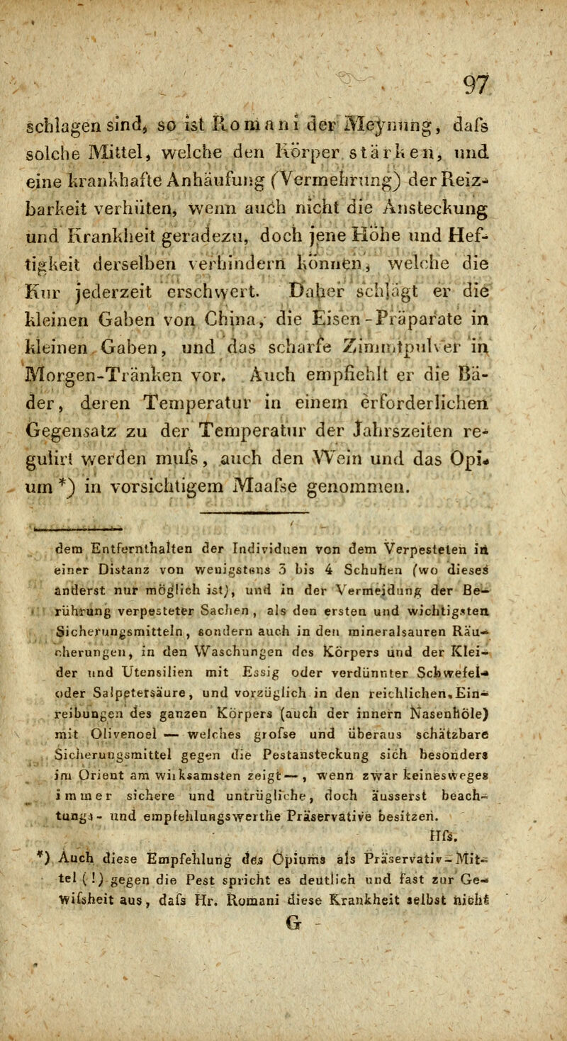 schlagen sindj so ist Ro m a n i der MeJ^nniig, dafs solche Mittel, welche den Körper.stärken, und eine krankhafte Anhäufung ^Vermehrung) der Reiz-» barkeit verhüten, wenn auch nicht die Ansteckung und Krankheit geradezu, doch jene Höhe und Hef-^ tigkeit derselben veiiiinderrt l>ÖnndiV welche die Kur jederzeit erschvvert. Dvnhei: schlägt er dief kleinen Gaben von China, die Eisen-Piäpar'ate in kleinen. Gaben, und das scharfe Zinimtpulver in Morgen-Tränken vor. Auch empfiehlt er die Ba- der, deren Temperatur in einem erforderlicheri Gegensatz zu der Temperatur der Jahrszeiten re^ gulirt werden mufs, auch den VTein und das Opi- um *) in vorsichtigem Maafse genommen. dem Entfernthahen der Individuen Von dem Verpestelen irl einer Distanz von weuigst«ns 5 bis 4 Schuhen fwo dieses änderst nur möglieh ist}, und in der Vermeidung der Be^ rührung verpesteter SacJien , als^ den ersten und wichtig.^ten Sicherungsmitteln, sondern auch in den mineralsauren Räu-* cherungen, in den Waschungen des Körpers und der Klei- der und Utensilien mit Essig oder verdünnter Scbwefel-* c»der Saipptetsäure, und vorzüglich in den reichlichen,Ein- reibungen des ganzen Körpers (auch der innern Nasenhöle) mit Olivenoei — welches grofse und überaus schätzbare . Sicherungsmittel gegen die Pestanstecfcung sich besonder« im Orient am wiik«amsten zeigt—, wenn zwar keineswege« immer sichere und untrügliche, doch äusserst beach- tung;j- und empfeMungswerthe Präservative besitzen. Hß. *) Auch diese Empfelilung äöa Opiums als Präservativ^Mit- tel (!) gegen die Pest spricht es deutlich und fast zur'Ge- Wiföheit aus, dafs Hr. Romani diese Krankheit selbst hibhi G