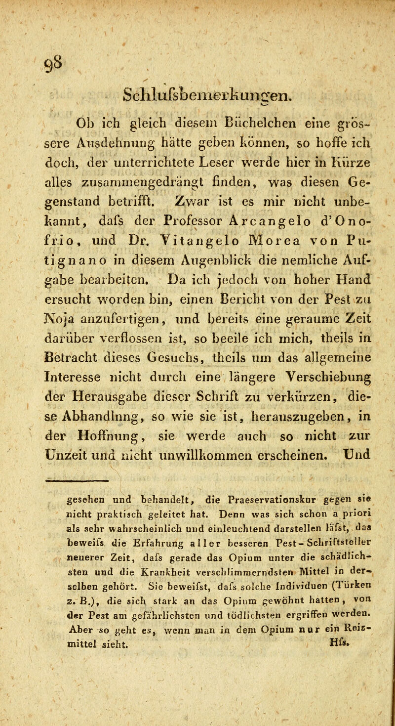 Schlufsbenierkungen. Ob ich gleich diesem Büchelchen eine gros- sere Ausdehnung hätte geben können, so hoffe ich doch, der unterrichtete Leser werde hier in Kürze alles zusammengedrängt finden, was diesen Ge- genstand betrifft. Zv/ar ist es mir nicht unbe- kannt, dafs der Professor Arcangelo d'Ono- frio, und Dr. Vitangelo Morea von Pu- tignano in diesem Augenblick die nemliche Auf- gabe bearbeiten. Da ich jedoch von hoher Hand ersucht worden bin, einen Bericht von der Pest zu Noja anzufertigen, und bereits eine geraume Zeit darüber verflossen ist, so beeile ich mich, theils in Betracht dieses Gesuchs, theils um das allgemeine Interesse nicht durch eine längere Verschiebung der Herausgabe dieser Schrift zu verkürzen, die- se Abhandlung, so wie sie ist, herauszugeben, in der Hoffnung, sie werde auch so nicht zur Unzeit und nicht unwillkommen erscheinen. Und gesehen und behandelt, die Praeservatlonskur gegen si« nicht praktisch geleitet hat. Denn was sich schon a priori als sehr wahrscheinlich Und einleuchtend darstellen liifst, das teweifs die Erfahrung aller besseren Pest-Schriftsteller neuerer Zeit, dafs gerade das Opium unter die schädlich- sten und die Krankheit verschlimmerndsten Mittel in der- selben gehört. Sie beweifst, dafs solche Individuen (Türken z»B.)^ die sich stark an das Opium g^ewÖhnt hatten, von der Pest am gefahrlichsten und tödlichsten ergriffen werden. Aber so geht es, wenn man in dem Opium nur ein Reiz- mittel sieht. H^*»