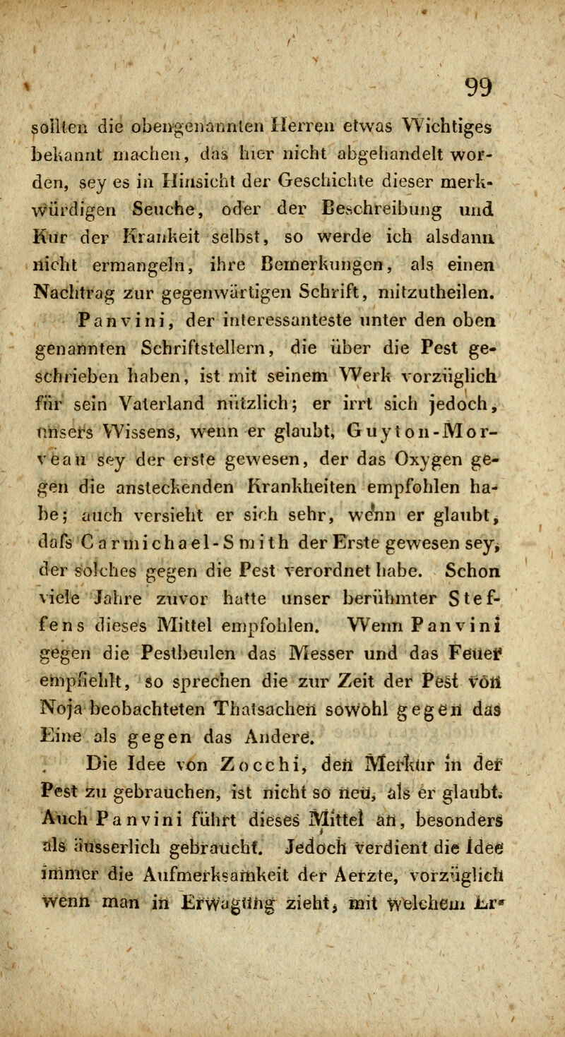 Rollten die obengeiiaiinlen Herren etwas Wichtiges bekannt machen, das hier nicht abgehandelt wor- den, sey es in Hinsicht der Geschichte dieser merk- w'ürdigen Seuche, oder der Beschreibung und Kur der Krankeit selbst, so werde ich alsdann nicht ermangeln, ihre Bemerkungen, als einen Nachtrag 2:ur gegenwärtigen Schrift, mitzutheilen. Panvini, der interessanteste unter den oben genannten Schriftstellern, die über die Pest ge- schrieben haben, ist mit seinem Werk vorzüglich ftir sein Vaterland nützlich; er irrt sich jedoch, niiset^s Wissens, wenn er glaubt, Guyton-Mor- vöau sey der erste gewesen, der das Oxygen ge- gen die ansteckenden Krankheiten empfohlen ha- be; auch versieht er sich sehr, we*nn er glaubt, dafs C a r m i c h a e 1 - S ni i t h der Erste gewesen sey^ der «Solches gegen die Pest verordnet habe. Schon viele Jahre zuvor hatte unser berühmter Stef- fens dieses Mittel empfohlen. Wenn Panvini gegen die Pestbeulen das Messer und das Feuei? empßehlt, so sprechen die zur Zeit der Pe§t föti Noja beobachteten Thatsacheii sowohl gegen das Eine als gegen das Anderö. Die Idee von Zocchi^ deil Merf^ür in def Pest zu gebrauchen, ist nicht so neu, als er glaubt; Auch Panvini führt dieses Mittel an, besonders als ausserlich gebraucht. Jedoch Verdient die Idee immer die Aufmerksamkeit der Aerzte, vorzüglich wenn man in EiWagtüig^ zieht> mit Welchem Jbr»