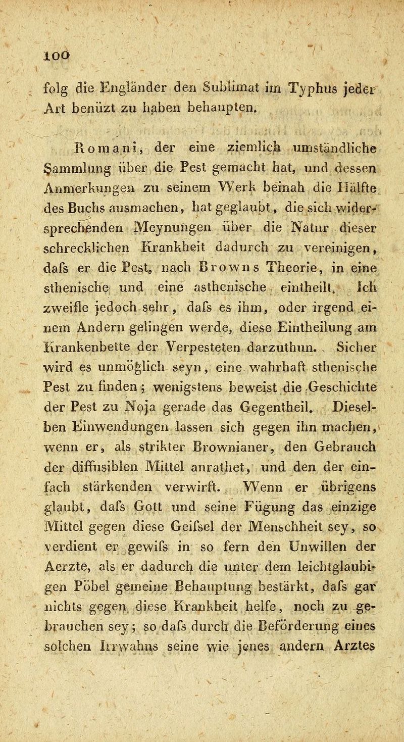 Art benüzt zu haben behaupten» Roniani, der eine ziemlich umständliche Sammlung über die Pest gemacht hat, und dessen Anmerkungen zu seinem Werk beinah die Hälfte des Buchs ausmachen, hat geglaubt, die sich wider- sprechenden Meynuiigen über die Natur dieser schrecklichen Krankheit dadurch zu vereinigen, dafs er die Pest, nach Browns Theorie, in eine sthenische und eine asthenische einlheilt. Ich zweifle jedoch sehr, dafs es ihm, oder irgend ei- nem Andern gelingen werde, diese Eintheilung am Krankenbette der Verpesteten darzuthun. Sicher wird es unmöglich seyn, eine wahrhaft sthenische Pest zu finden ; wenigstens beweist die-Geschichte der Pest zu Noja gerade das GegentheiU Diesel- ben Einwendungen lassen sich gegen ihn machen, wenn er, als strikter Brownianer, den Gebrauch der diffusiblen Mittel anrathet, und den der ein^ fach stärkenden verwirft. Wenn er übrigens glaubt, dafs Gott und seine Fügung das einzige Mittel gegen diese Geifsel der Menschheit sey, so verdient er gewifs in so fern den Unwillen der Aerzte, als er dadurch die unter dem leichtgläubi- gen Pöbel gemeine Behauptung bestärkt, dafs gar nichts gegen diese Krankheit helfe, noch zu ge- brauchen sey; so dafs durch die Beförderung eines solchen Irrwahns seine wie jenes andern Arztes