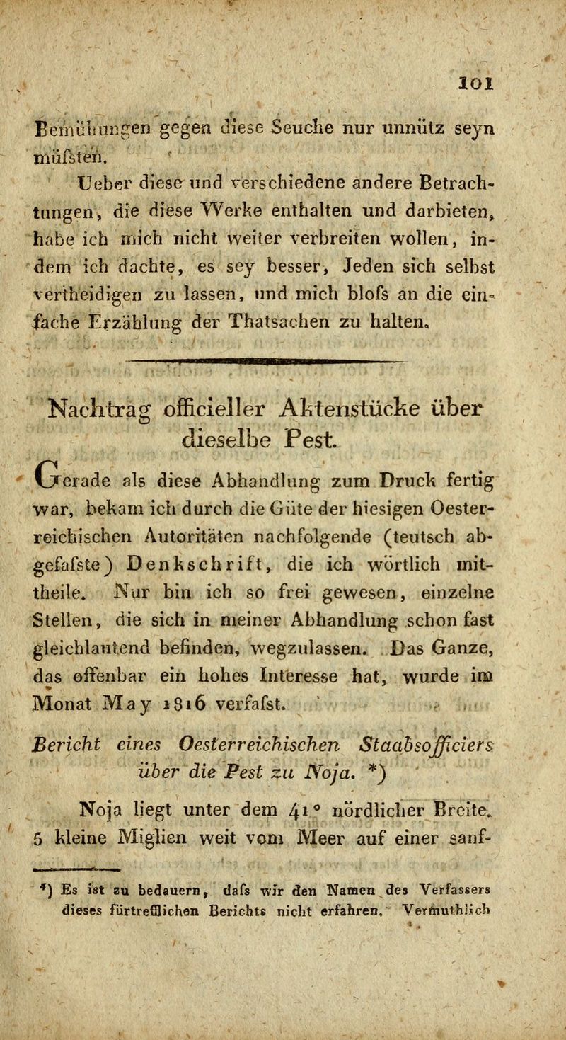Bemülinngen gegen diese Seuche nur unnütz seyn niürsteri. TJebcr diese und verschiedene andere Betrach- tungen, die diese Werke enthalten und darbieten» habe ich mich nicht weiter verbreiten wollen, in- dem ich dachte, es sey besser, Jeden sich selbst vertheidigen zu lassen, und mich blofs an die ein- fache Erzählung der Thatsachen zu halten. Nachtrag ofRcieller Aktenstücke über dieselbe Pest. IJTerade als diese Abhandlung zum Druck fertig war, bekam ich durch die Güte der hiesigen Oester- reichischen Autoritäten nachfolgende (teutsch ab- gefafste) Denkschrift, die ich wörtlich mit- theile» Nur bin ich so frei gewesen, einzelne Stellen, die sich in meiner Abhandlung schon fast gleichlautend befinden, wegzulassen. Das Ganze, das offenbar ein hohes Interesse hat, wurde ina Monat May 1816 verfafst. Bericht eines Oesterreichiscken Staabsofficiers über die Pest zu Noja, *) Noja liegt unter dem 41** nördlicher Breite. 5 kleine Miglien weit vom Meer auf einer sanf- *) Es ist zu bedauern, dafs wir den Namen 3lQ% Verfassers dieses fürtrefilichen Berichts nicht erfahren, Verfnut.hiich