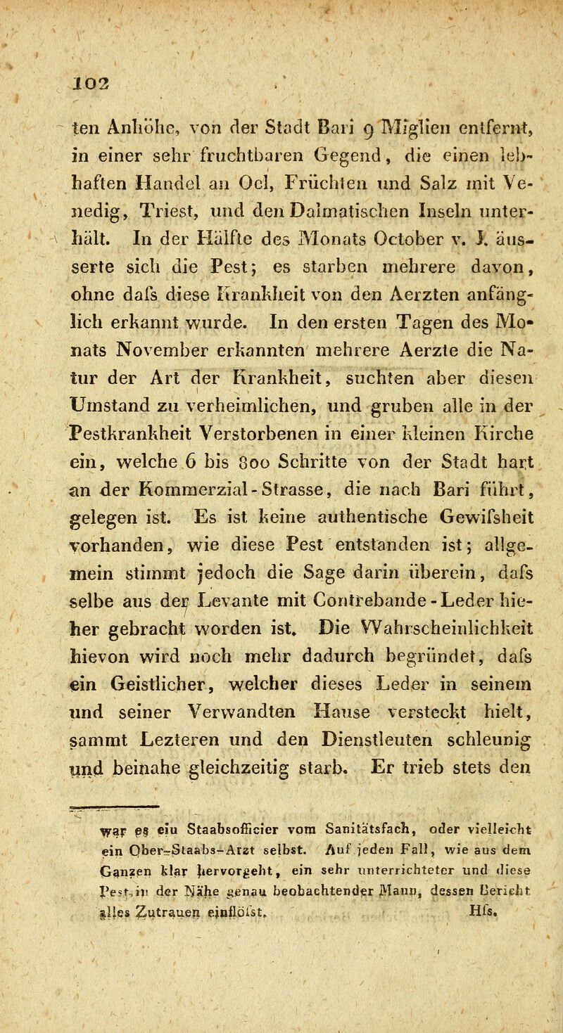 103 teil Antiölic, von der Stadt Bari 9 MJglieii enlfern-t, in einer sehr fruchtbaren Gegend, die einen leb- haften Handel an Ocl, Früchten und Salz mit Ve- nedig, Triest, und den Dalmatischen Insehi unter- hält. In der Hälfte des Monats October v. 1 äus- serte sich die Pest; es starben mehrere davon, ohne dafs diese Krankheit von den Aerzten anfäng- lich erkannt wurde. In den ersten Tagen des Mo- nats November erkannten mehrere Aerzte die Na- tur der Art der Krankheit, suchten aber diesen Umstand zu verheimlichen, und gruben alle in der Pestkrankheit Verstorbenen in einer kleinen Kirche ein, welche 6 bis 800 Schritte von der Stadt hart an der Rommerzial-Strasse, die nach Bari führt, gelegen ist. Es ist keine authentische Gewifsheit vorhanden, wie diese Pest entstanden ist; allge- mein stimmt jedoch die Sage darin überein, dafs selbe aus der Levante mit Contrebande - Leder hie- her gebracht worden ist» Die Wahrscheinlichkeit hievon wird noch mehr dadurch begründet, dafs mn Geistlicher, welcher dieses Leder in seinem und seiner Verwandten Hause versteckt hielt, sammt Lezteren und den Dienstleuten schleunig lind beinahe gleichzeitig starb. Er trieb stets den yf^f e§ ciu StaabsofficJer vom Sanitätsfach, oder vielleicht ein Qber-Slaabs-Arzt selbst. Auf ieden Fall, wie aus dem Ganzen klar |iervorgebt, ein sehr xirterrichteter und diese I*est,i|! der ]>Jä|ie i^enau beobachtender j>Iann, dessen Cerieht §l!es ^utraueii ejöflörst» Hfs,