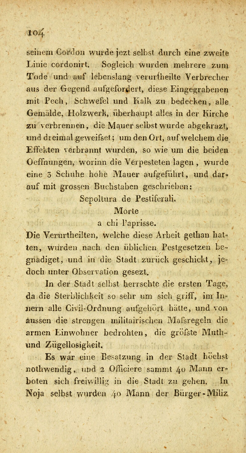 io4 seinem Corcloii wurde jezt selbst durch eine zweite Linie cordonirt. Sogleich wurden mehrere zum Tode und auf lebenslang veruriheilte Verbrecher aus der Gegend aufgefordert, diese Eingegrabenen mit Pech, Schwefel und Kalk zu bedecken, alle Gemälde, Holzwerk, überhaupt alles in der Kirche zu verbrennen, die Mauer selbst wurde abgekrazt, und dreimal geweifset; um den Ort, auf welchem die Effekten verbrannt wurden, so wie um die beiden OelTnungen, w^orinn die Verpesteten lagen , wurde eine 5 Schuhe hohe Mauer aufgeführt, und dar-» auf mit grossen Buchstaben geschrieben; Sepoltura de Pestiferali. Morte a chi l'aprisse. Die Yerurtheiiten, welche diese Arbeit gethan hat- ten, wurden nach den üblichen Pestgesetzen be- gnadiget, und in die Stadt zurück geschickt, je- doch unter Observation gesezt. In der Stadt selbst herrschte die ersten Tage, da die Sterblichkeit so sehr um sich griff, im In- nern alle Cnil-Ordnung aufgehört hätte, und von aussen die strengen militairlschen Mafsregeln die armen Einwohner bedrohten, die gröfste Muth- und Zügellosigkeit, Es war eine Besatzung in der Stadt höchst nothwendig, npd 2 Ofliciere sammt 40 Mann er- boten sich freiwiliii^ in die Stadt zu gehen. In Noja selbst wurden 4^ Mann der Bürger-Mihz