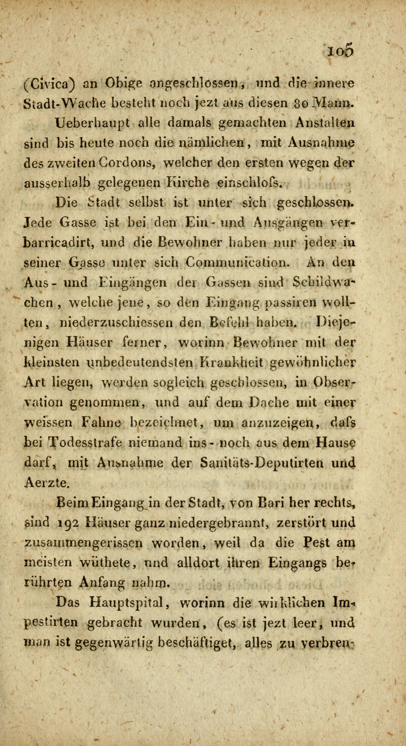 loa (Civica) an Obige angeschlossen, und die jiineie Sladt-Wache besteht noch jezt aus diesen 80 Mann. Ueberhaupt alle damals gemachten Anstalten sind bis heute noch die nämlichen, mit Ausnahme des zweiten Gordons, welcher den ersten wegen der ausserhalb gelegenen Kirche einschlors.7 ^i >»;fjV ■ Die Stadt selbst ist unter sich geschlossen. Jede Gasse ist bei den Ein - und Ausgängen vfr* barricadirt, und die Bewohner haben nur jeder iu seiner Gasse unter sich Communication. An den Aus- und Eijigängen der Gassen sind Schildwa^ eben , welche jene, so den Eingang passiren woll- ten, niederzuschicssen den Befehl haben. Dieje- nigen Häuser ferner, worinn Bewohner mit der ideinsten iinbedeutendsten Krankheit gewöiinlicher Art liegen, werden sogleich geschlossen, in Obser^ vation genommen, und auf dem Dache mit einer weissen Fahne bezeichnet, um anzuzeigen, dafs bei Todesstrafe niemand ins- noch aus dem Hause darf, mit ÄuHiahme der Sanitäts-Deputirten und Aerzte. Beim Eingang in der Stadt, von Bari her rechts, aind 192 Häuser ganz niedergebrannt, zerstört und zusammengerissen worden, weil da die Fest anj meisten w^üthete, und alldort ihren Eingangs be* rührten Anfang nahm. Das Hauptspital, worinn die wiildichen Im-« pestirten gebracht wurden, (es ist jezt leer, und man ist gegenwärtig beschäftiget, alles zu verbren-