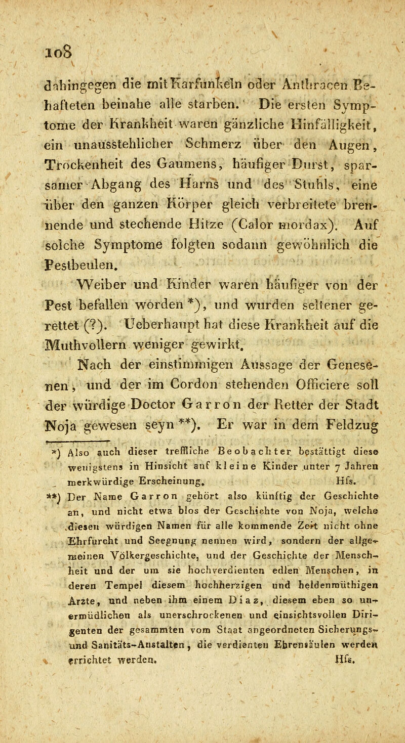 loS dahingegen die mitKarfunlieln oder Antbracen Be- hafteten heinahe alle starben. Die ersten Symp- tome der liranliheit waren gänzliche Hinfälligkeit, ein unausstehlicher Schmerz über den Augen, Trockenheit des Gaumens, häufiger Durst, spar- samer Abgang des Harns und des Stuhls, eine über den ganzen Körper gleich verbreitete bren- nende und stechende Hitze (Calor moröax). Auf solche Symptome folgten sodann gewöhnlich die Pestbeulen. Weiber und Rinder waren häufiger von der Pest befallen worden *), und wurden seltener ge- rettet (?). Ueberhaupt hat diese Krankheit auf die MuthvoUern weniger gewirkt. Nach der einstimmigen Aussage der Genese- nen , und der im Cordon stehenden Officiere soll der würdige Doctor Garron der Retter der Stadt Noja gewesen seyn ^*), Er war in dem Feldzug =*) Also i^uch dieser treffliche Beobachter bestättigt diese wenigstens in Hinsicht auf kleine Kinder unter 7 Jahren merkwürdige Erscheinung» Hfs. **) Der Nanae Garron gehört also künftig der Geschichte an, und nicht etwa blos der Geschichte von Noja, welche ,diesen würdigen Namen für alle kommende Zek nicht ohne Ehrfurcht und Seegnung nennen wird, sondern der allge^ iBoinen Völkergeschichte, und der Geschichte der Mensch- heit und der um sie hochverdienten edlen Menschen, in deren Tempel diesem hochherzigen und heldenmüthigen Arzte, und neben ihm einem Dias, diesem eben so un-i- ©rniüdlichen als unerschrockenen und einsichtsvollen Diri^ genten der gesammten vom Staat angeordneten Sicherungs-^ und Sanitäts-Anstalten, die verdienten Ehrenslulen werden t errichtet werden. Hfs,