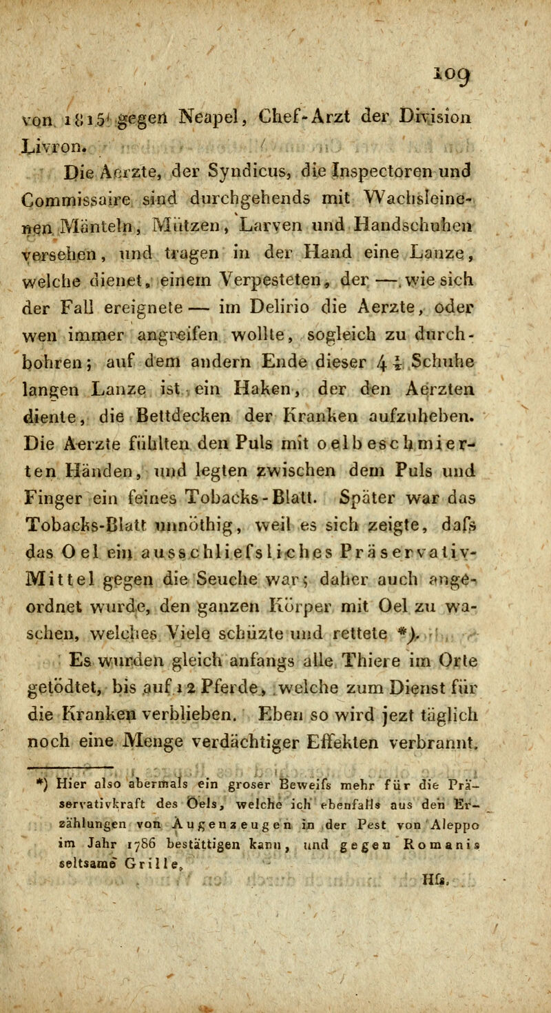 Livron. Die Acrzte, der Syndiciis, die Inspectoren und Commissaire. sind durchgehende mit Wachsleine- nen. Mänteln, JVIiUzen, Larven und Handschuhen versehen, und tragen in der Hand eine Lanze, welche ciienet, einem Verpesteten, der—.vviesich der Fall ereignete— im Delirio die Aerzte, oder wen immer angreifen wollte, sogleich zu durch- bohren; auf dem andern Ende dieser 44:;.3chuhe langen Lanze ist , ein Haken, der den Aerzten diente, die Bettdecken der Kranken aufzuheben. Die Aerzte fühlten den Puls mit oelb eschmier- ten Händen, und legten zwischen dem Puls und Finger ein feines Tobacks-Blatt. Später war das Tobacks-Blatt unnöthig, weil es sich zeigte, dafs das Oel ein ausschliefsli-ches Präservativ- Mittel gegen die Seuche v/ar^ daher auch ange-- ordnet wurde, den ganzen Körper mit Oel zu wa- schen, welches Viele schüzte und rettete *),, - , Es wurden gleich anfangs alle Thiere im Qi^ie getödtet, bis auf 12 Pferde, .welche zum Dienst für die Kranken verblieben. Eben so wird jezt täglich noch eine Menge verdächtiger Effekten verbrannt. *) Hier also aberitials ^in groser Beweifs mehr für die Pra- servatjvkraft des ÖWls, welche ich'ebenfaN» aus den Et'- zählungen von Äugenz eug e h in ,der Pest von Aieppo im Jahr 1786 bestattigen kam, und gegen Romanis seltsame Grille,