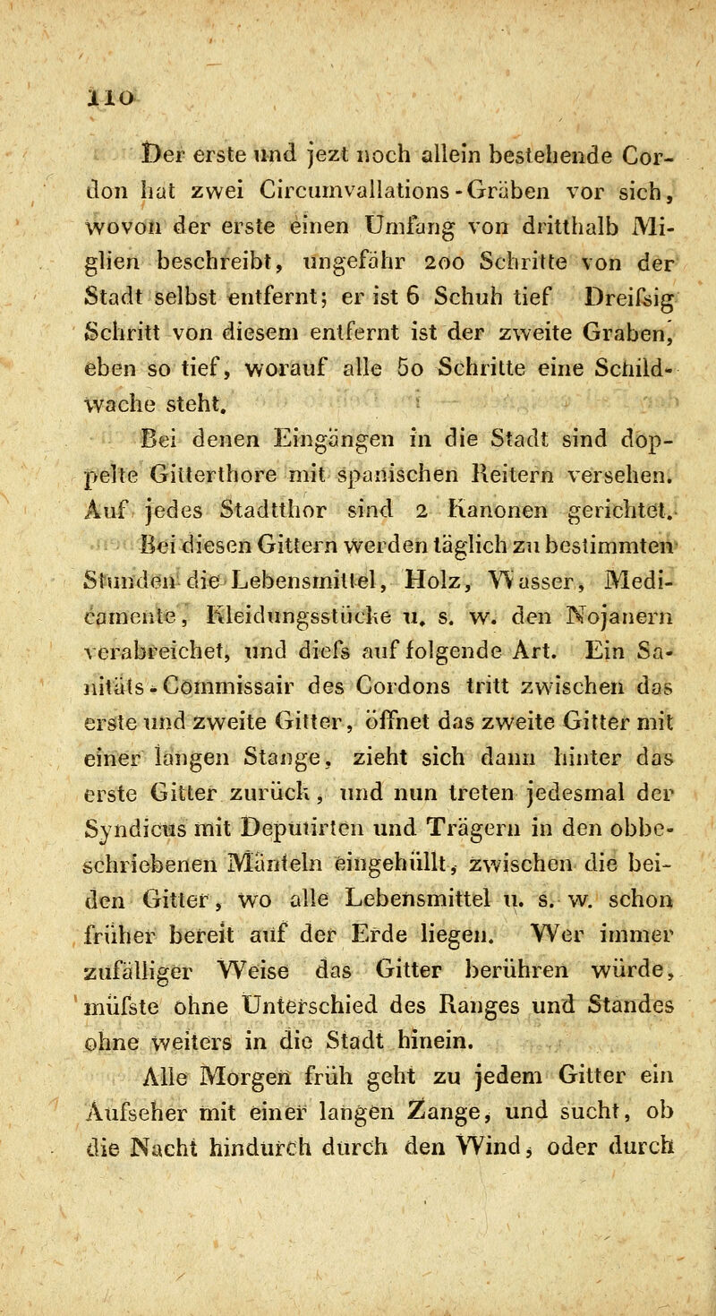 JliO t)er erste und jezt noch allein bestehende Cor- don hat zwei Circiimvallations-Gräben vor sich, wovon der erste einen Umfang von dritthalb Mi- glien beschreibt, ungefähr 200 Schritte von der Stadt selbst entfernt; er ist 6 Schuh tief Dreiföig Schritt von diesem entfernt ist der zweite Graben, eben so tief, worauf alle 5o Schritte eine Schild- wache steht. : Bei denen Eingangen in die Stadt sind dop- pelte Gitterthore mit spanischen Reitern versehen* Auf jedes Stadtthor sind 2 Kanonen gerichtet.- Bei diesen Gittern Werden lägHch zu bestimmten^ Stunden die Lebensmittel, Holz, W asser, Medi- camente , Kleidungsstüche 11. s. w. den Nojanern verabreichet, und diefs auf folgende Art. Ein Sa- nitiils - Commissair des Cordons tritt zwischen das erste und zweite Gitter, öffnet das zweite Gitter mit einer langen Stange, zieht sich dann hinter das erste Gitter zurück, und nun treten jedesmal der Syndictis mit Deputirten und Trägern in den obbe- schriebenen Mänteln eingehüllt, zwischen die bei- den Gitter, wo alle Lebensmittel u. s. w. schon früher bereit auf der Erde liegen. Wer immer zufälliger Weise das Gitter berühren würde, müfste ohne Unterschied des Ranges und Standes ohne weiters in die Stadt hinein. Alle Morgen früh geht zu jedem Gitter ein Aufseher mit einer langen 2iangej und sucht, ob die Nacht hindurch durch den Wind 3 oder durch