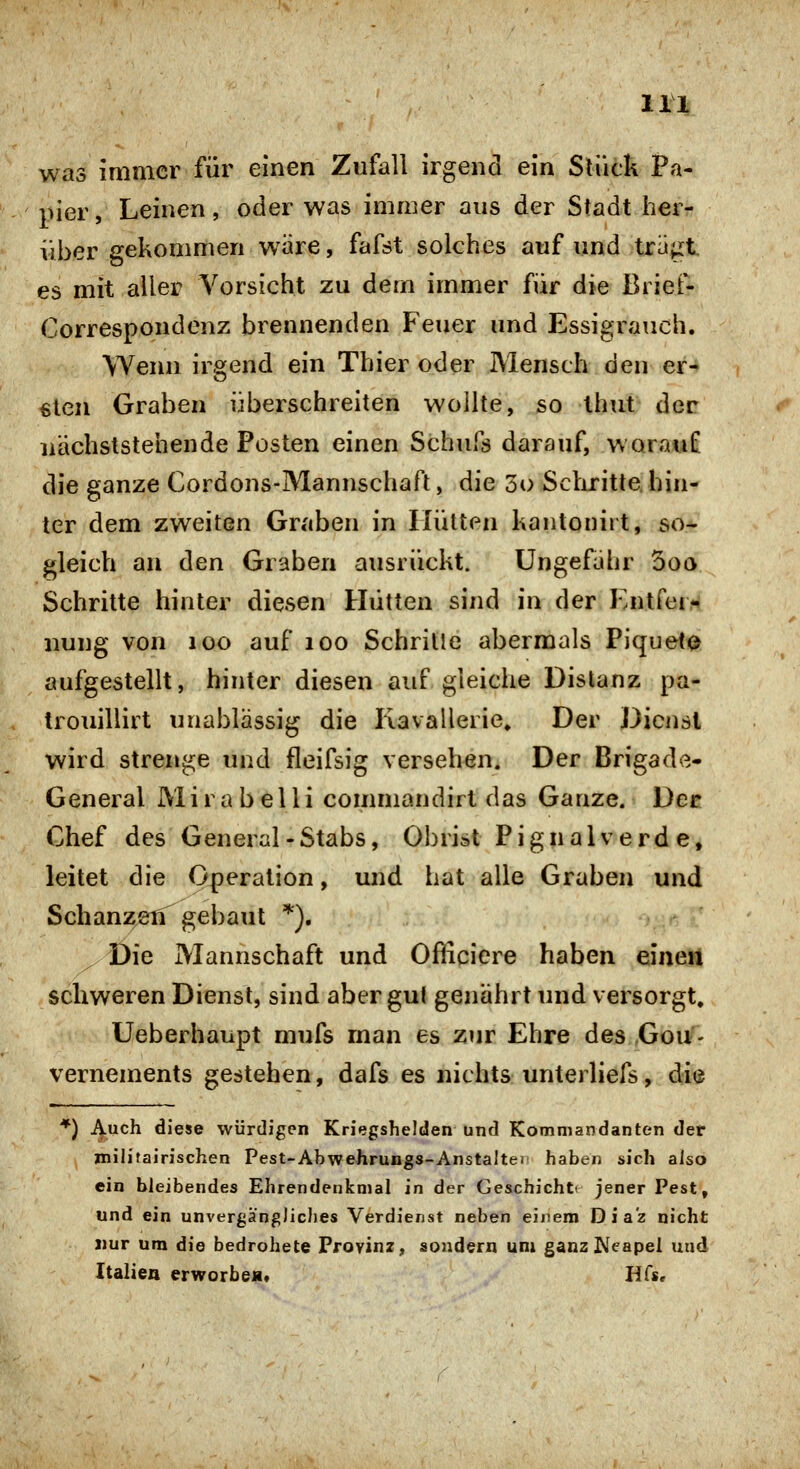 was immer für einen Zufall irgend ein Slück Pa- pier, Leinen, oder was immer aus der Stadt her- über gekommen w^äre, fafst solches auf und tra^t es mit aller Vorsicht zu dem immer für die Brief- Correspondenz brennenden Feuer und Essigrauch. Wenn irgend ein Thier oder Mensch den er- €len Graben überschreiten wollte, so Ihut der nächststehende Posten einen Schufs darauf, worauf die ganze Cordons-Mannschaft, die 5o Scluritte, hin- ter dem zweiten Graben in Hütten kantonitt, so- gleich an den Graben ausrückt. Ungefähr 5oa Schritte hinter diesen Hütten sind in der Entfern nung von loo auf loo Schrille abermals Flquei^ aufgestellt, hinter diesen auf gleiche Distanz pa- trouillirt unablässig die Kavallerie» Der Dienst wird strenge und fleifsig versehen. Der Brigade- General Mirabelli commandirt das Ganze. Der Chef des General-Stabs, Obrist Pig naiv erde, leitet die Operation, und hat alle Graben und Schanzen gebaut *). Die Mannschaft und Ofiiciere haben eineii schweren Dienst, sind aber gu( genährt und versorgt, Ueberhaupt mufs man es zur Ehre des Gou- vernements gestehen, dafs es nichts unterliefs, die *) i^uch diese würdigen Kriegshelden und Kommandanten der jnilitairischen Pest-Abwehrungs-Anstalten haben sich also ein bleibendes Ehrendenknial in der Geschieht« jener Pest, und ein unvergängliches Verdienst neben einem Dia'z nicht nur um die bedrohete Provinz, sondern unx ganz Neapel und Italien erworben» Hfs,