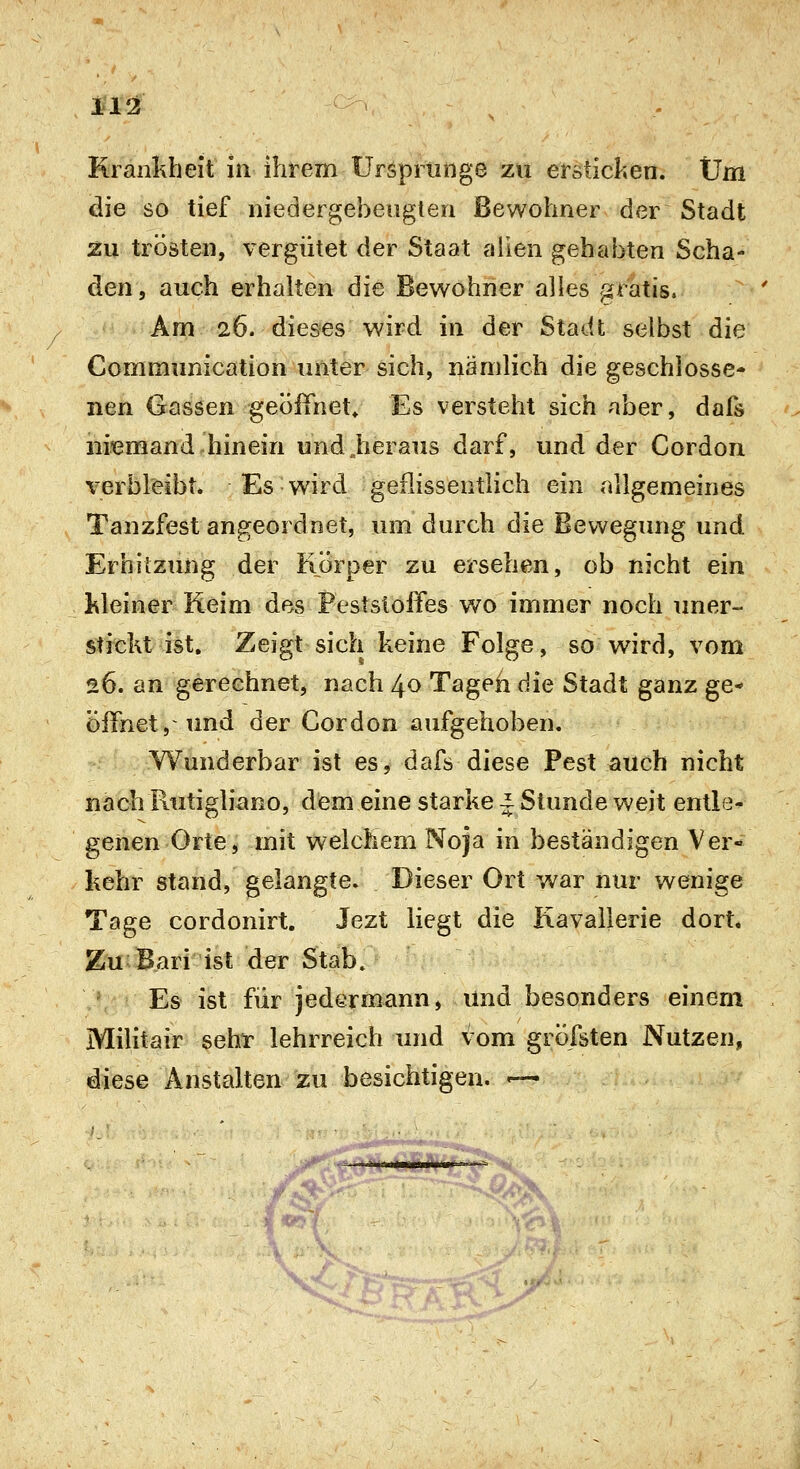 Krankheit in ihrem tFrspriinge ZU ersticken. Um die so tief niedergebeugten Bewohner der Stadt zu trösten, vergütet der Staat allen gehabten Scha- den, auch erhalten die Bewohner alles gratis. Am 26. dieses wird in der Stadt selbst die Communication miter sich, nämlich die geschlossen nen Gassen geöiTnet» Es versteht sich aber, dafs niemand hinein undjieraus darf, und der Cordon verbleibt* Es wird geflissentlich ein rillgemeines Tanzfest angeordnet, um durch die Bewegung und Erhitzung der Körper zu ersehen, ob nicht ein kleiner Reim des Feststoffes v/o immer noch uner- stickt ist. Zeigt sich keine Folge, so wird, vom 26. an gerechnet, nach 40 Tageh die Stadt ganz ge- öffnet, und der Cordon aufgehoben. Wunderbar ist es, dafs diese Pest auch nicht nach Fiutigliano, dem eine starke i Stunde weit entle- genen Orte, mit welchem Noja in beständigen Ver- kehr stand, gelangte. Dieser Ort war nur wenige Tage cordonirt. Jezt liegt die Kavallerie dort« Zu Bari ist der Stab. Es ist für jedermann, und besonders einem Militair sehr lehrreich und vom gröfsten Nutzen, diese Anstalten zu besichtigen. '—
