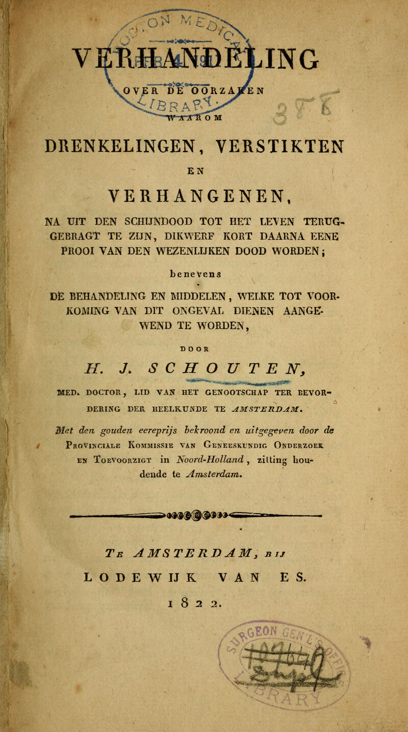 O^ Mc,,->^ ING DRENKELINGEN, VERSTIKTEN EN VERHANGENEN, NA UIT DEN SCHIJNDOOD TOT HET LEVEN TERUG- GEBRAGT TE ZÏJN, DIKWERF KORT DAARNA EENE PROOI VAN DEN WEZENLIJKEN DOOD WORDEN j benevens DE BEHANDELING EN MIDDELEN, \^^LKE TOT VOOR. KOMING VAN DIT ONGEVAL DIENEN AANGE- WEND TE WORDEN, DOOR H. J. S C H O U T E N, MED» DOCTOR, LID VAN HET GENOOTSCHAP TER BEVOR- DERING DER HEELKUNDE TE AMSTERDAM, Met den gouden eereprijs helcroond en uifgegeuen door de Provinciale Kommissie van Geneeskukdig Ondehzoek. EN ToEVooRZioT iii ÜSoord'Holland , zitting hou- dende te Amsterdam. »<K»(9{##(^9»^ Te AMSTERDAM, bij L O B E W IJ K VAN ES, 1822.