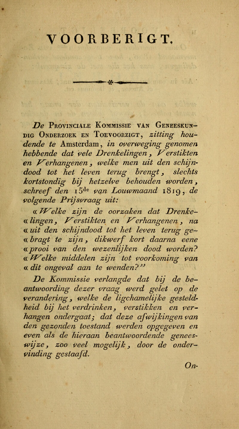 VOORBERIGT, ■^^ De Provinciale Kommissie van Geneeskun- dig Onderzoek en Toevoorzigt, zitting hou- dende te Amsterdam, in overweging genomen hebbende dat vele Drenkelingen y V erstihten en J^erhangenen y welke men uit den schijn- dood tot het leven terug brengt y slechts kortstondig bij hetzelve behouden worden, schreef den 15^^ van Louwmaand 1819, de volgende Prijsvraag uit: cc JVelke zijn de oorzaken dat Drenke- cc lingen y f^erstikten en Verhangenen y na cc uit den schijndood tot het leven terug ge- cc bragt te zijn y dikwerf kort daarna eene (.üprooi van den wezenlijken dood worden? cc Tf^elke middelen zijn tot voorkoming van ikdit ongeval aan ie wenden?^^ De Kommissie verlangde dat bij de be- antwoording dezer vraag werd gelet op de verandering y welke de ligchamelijke gesteld- heid bij het verdrinken y verstikken en ver^ hangen ondergaat^ dat deze afwijkingen van den gezonden toestand werden opgegeven en even als de hieraan beantwoordende genees- wijze y zoo veel mogelijk y door de onder- vinding gestaafd. On-