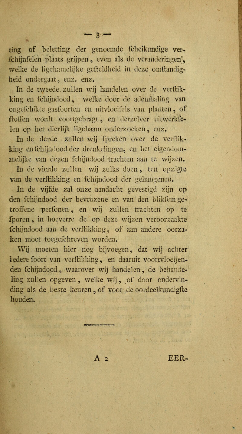 ting of beletting der genoemde fcheiknndige ver- fchijnfelen plaats grijpen, even als de veranderingen^ welke de ligchamelijke gefteldheid in deze omliandig- heid ondergaat, enz. enz, In de tweede.zullen wij handelen over de verdik- king én fchijndood, welke door de ademhaling van ongefchikte gasfoorten en iiitvloeiiels van planten, of ftoffen wordt voortgebragt, en derzelver uitwerkfe- len op het dierlijk ligchaam onderzoeken, enz. In de derde zullen wij fpreken over de verdik- king en fchijndood der drenkelingen, en het eigendom- melijke van dezen fchijndood trachten aan te wijzen. In de vierde zullen wij zulks doen, ten opzigte van de verdikking en fchijndood der gehangenen. In de vijfde zal onze aandacht gevestigd zijn op den fchijndood der bevrozene en van den blikfem ge- troffene perfonen, en wij zullen trachten op te fporen, in hoeverre de op deze wijzen veroorzaakte fcliijndood aan de verdikking, of aan andere oorza- ken moet toegefchreven worden. Wij moeten hier nog bijvoegen, dat wij achter iedere foort van verdikking, en daaruit voortvloeijen- den fchijndood, waarover wij handelen, de behande- ling zullen opgeven , welke wij, of door ondervin- ding als de beste keuren, of voor de oordeelkundigde houden.