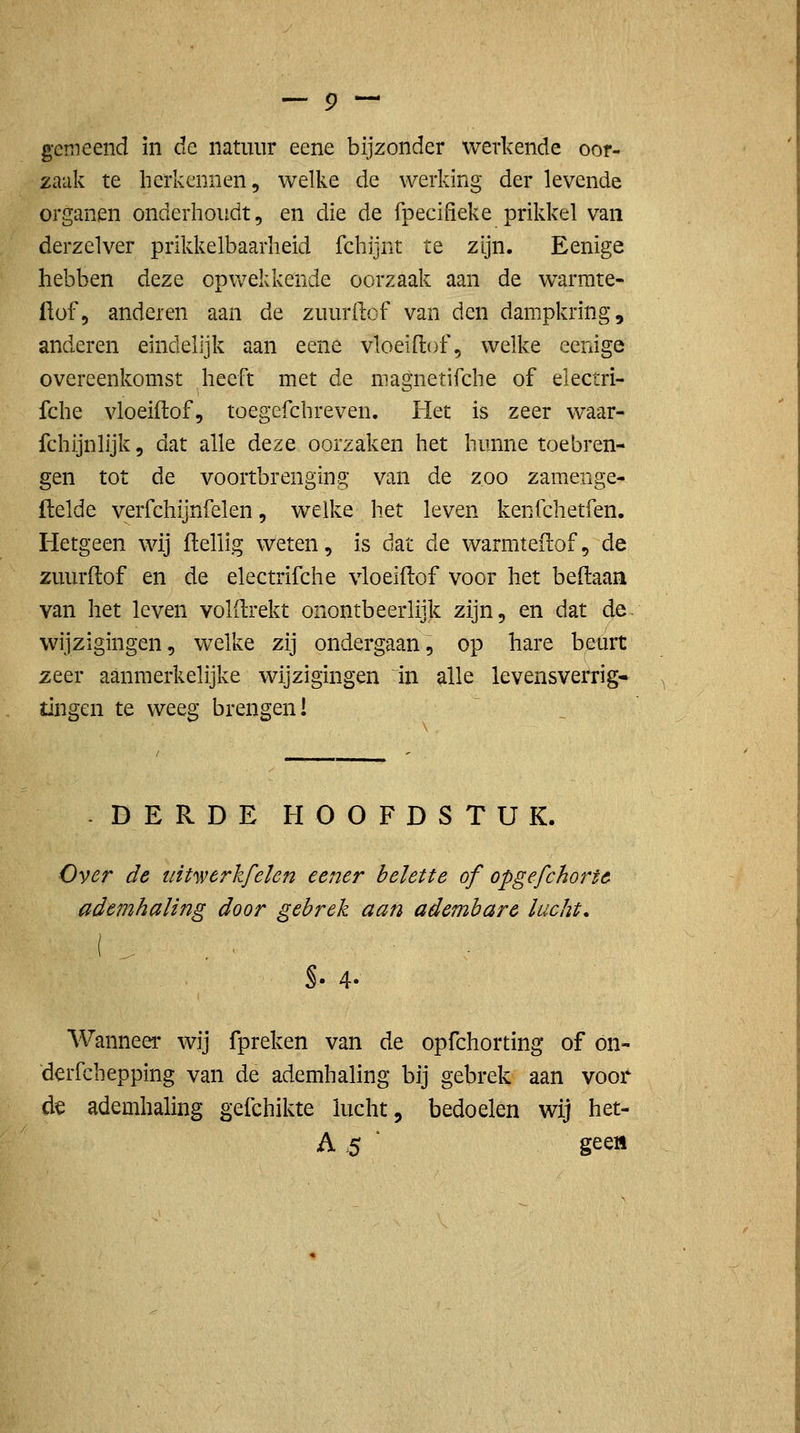 gemeend in de natuur eene bijzonder werkende oor- zaak te herkennen, welke de werking der levende organen onderhoudt, en die de fpecifieke prikkel van derzelver prikkelbaarheid fchijnt te zijn. Eenige hebben deze opwekkende oorzaak aan de warmte- üof, anderen aan de zuurftof van den dampkring, anderen eindelijk aan eene vloeiftof, welke eenige overeenkomst heeft met de niagnetifcbe of electri- fche vloeiftof, toegefchreven. Het is zeer waar- fchijnlijk, dat alle deze oorzaken het hunne toebren- gen tot de voortbrenging van de zoo zamenge- ftelde verfchijnfelen, welke het leven kenfchetfen. Hetgeen wij ftelÜg weten, is dat de warmteitof, de zuurftof en de electrifche vloeiftof voor het beftaan van het leven volftrekt onontbeerlijk zijn, en dat de. wijzigingen, welke zij ondergaan, op hare beurt zeer aanmerkelijke wijzigingen in alle levensverrig- tJngen te weeg brengen! -DERDE HOOFDSTUK. Over de mtwerkfelen eener belette of opgefchortc ademhaling door gebrek aan adembarc lucht. Wanneer wij fpreken van de opfchorting of on- dcrfchepping van de ademhaling bij gebrek aan voor d^ ademhaling gefchikte lucht, bedoelen wij het- A .5 ■ geea