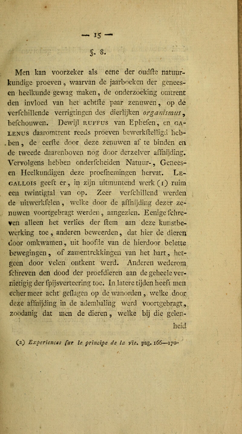 Men kan voorzeker als eene der oudfte natuur- kundige proeven, waarvan de jaarboeken der genees- en heelkunde gewag maken, de onderzoeking omtrent den invloed van het aclitde paar zenuwen, op de verfchillende verrigtingen des dierlijken orgamsmu$ ^ befchouwen. Dewijl ruffus van Ephefen, en ga- LENUS daarom.trent reeds proeven bewerkftelligd heb- ben, de eerde door deze zenuwen af te binden en de tw^eede daarenboven nog door derzelver affnijding. Vervolgens hebben onderrcheiden Natuur-, Genees- en Heelkundigen deze proefnemingen hervat. Le- GALLOis geeft er, in zijn uitmuntend werk(i) ruim een twintigtal van op. Zeer verfchillend werden de uitw^erkfelen, welke door de affnijding dezer ze- nuwen voortgebragt werden, aangezien. Eenige fchre- ven alleen het verlies der ftem aan deze kunstbe- vverking toe, anderen beweerden, dat hier de dieren door omkwamen, uit hoofde van de hierdoor belette bewegingen, of zamentrekkingen van het hart, het- geen door velen ontkent werd. Anderen wederom fchreven den dood der proefdieren aan de geheele ver- nietigig der fpijs ver teering toe. In latere tijden heefi men echermeer acht geflagen op de w^anorden, welke door deze affnijding in de ademhaling werd voortgebragt, zoodanig dat men de dieren, welke bij die gelen- heid (2) Experiencss fur Ie principe de la yie»_ pag, 166—i^a»
