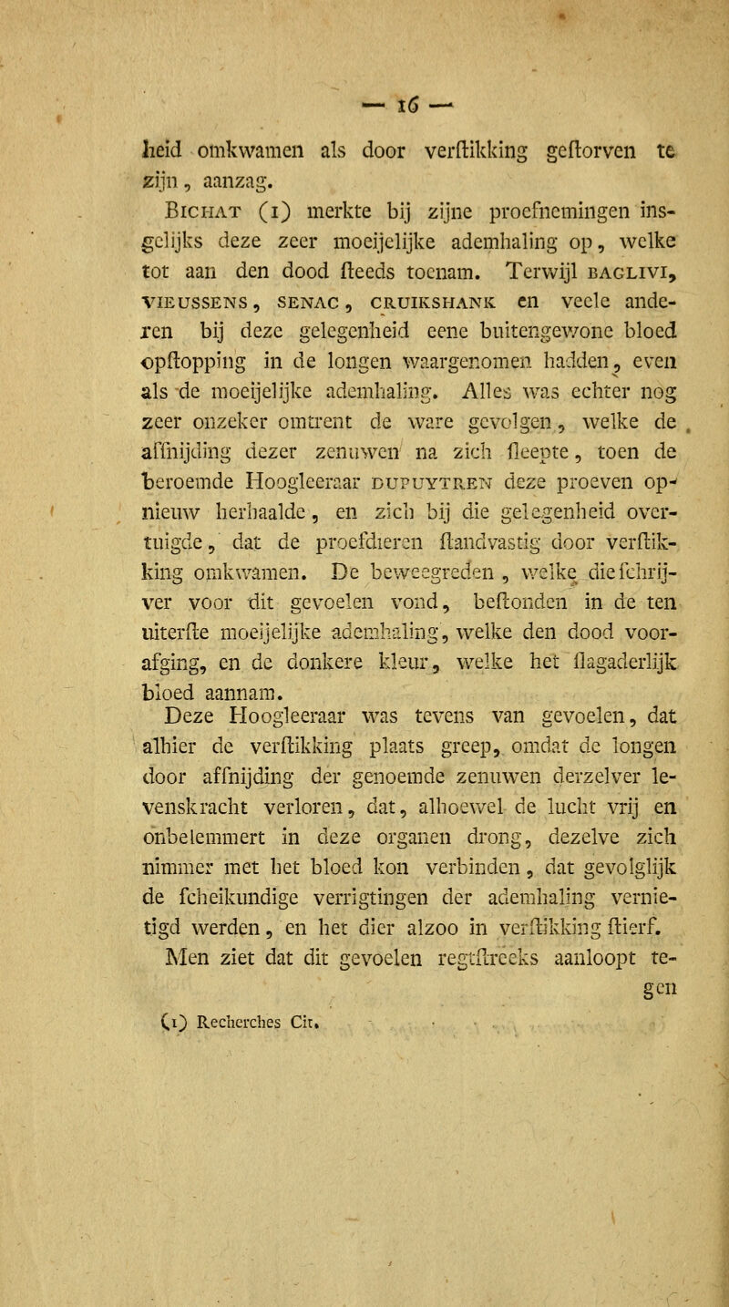 heid omkwamen als door verdikking geftorven te zijn, aanzag. BiCHAT (i) merkte bij zijne proefnemingen ins- gelijks deze zeer moeijclijke ademlialing op, welke tot aan den dood (leeds toenam. Terwijl baglivi, viEussENs, SENAC, CRUiKSHANK cn vcelc andc- ren bij deze gelegenheid eene buitengev/onc bloed opftopping in de longen waargenomen hadden, even als de moeijelijke ademhaling. Alles was echter nog zeer onzeker omtrent de ware gevolgen, welke de alTnijding dezer zenuwen na zich fleepte, toen de beroemde Hoogleeraar dupuytr.en deze proeven op- nieuw herhaalde, en zich bij die gelegenheid over- tuigde, dat de proefdieren flandvastig door verdik- king omkwamen. De beweegreden , v/elke diefchrij- ver voor dit gev^oelen vond, beflonden in de ten uiterde moeijelijke ademhaling, welke den dood voor- afging, en de donkere kleur, welke het flagaderlijk bloed aannam. Deze Hoogieeraar was tevens van gevoelen, dat alhier de verdikking plaats greep, omdat de longen door affnijdmg der genoemde zenuw^en derzelver le- venskracht verloren, dat, alhoewel de lucht vrij en önbelemmert in diQze organen drong, dezelve zich nimmer met het bloed kon verbinden, dat gevolglijk de fcheikundige verrigtingen der ademhaling vernie- tigd werden, en het dier alzoo in verdikking dierf. Men ziet dat dit gevoelen regtdreeks aanloopt te- gen Cl) Recherches Cit, • • ,