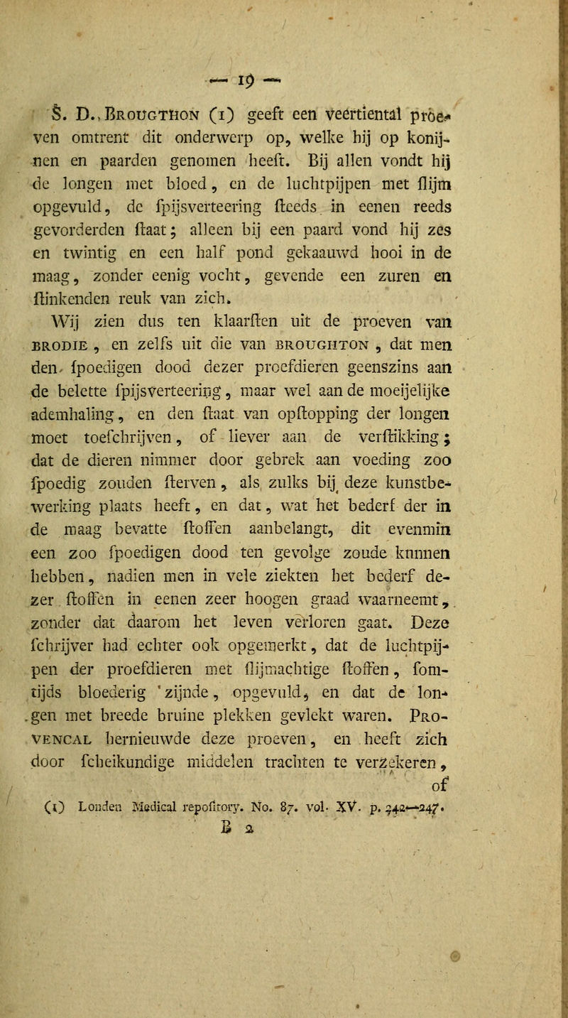 ven omtrent dit onderwerp op, welke hij op konij- nen en paarden genomen heeft. Bij allen vondt hij de longen met bloed, en de luchtpijpen met flijm opgevuld, de fpijsverteering fteeds. in eenen reeds gevorderden (laat; alleen bij een paard vond hij zes en twintig en een half pond gekaauwd hooi in de maag, zonder eenig vocht, gevende een zuren en ftinkcnden reuk van zich» Wij zien dus ten klaarften uit de proeven van BRODiE , en zelfs uit die van broughton , dat men den^ {poedigen dood dezer proefdieren geenszins aan de belette fpijsverteering, maar wel aan de moeijelijke ademhaling, en den (laat van opftopping der longen moet toefchrijven, of liever aan de verftikking; dat de dieren nimmer door gebrek aan voeding zoo fpoedig zouden derven,. als zulks bij^ deze kunstbe- werking plaats heeft, en dat, wat het bederf der in de maag bevatte ftoffen aanbelangt, dit evenmin een zoo fpoedigen dood ten gevolge zoude knnnen hebben, nadien men in vele ziekten het bederf de- zer fliolfen in eenen zeer hoogen graad waarneemt,, zonder dat daarom het leven verloren gaat. Deze fchrijver had echter ook opgemerkt, dat de luchtpij- pen der proefdieren met flijmachtige floifen, fom- tijds bloederig 'zijnde, opgevuld^ en dat de Ion-* ,gen met breede bruine plekken gevlekt waren. Pro- VENCAL hernieuwde deze proeven, en heeft zich door fcheikundige middelen trachten te ver;2ekercn, of (l) Londen Medical repofitoiy. No. 87. vol- XV. p. ^42+—i24/. B 2