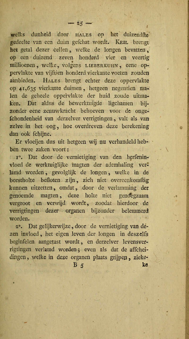 - =5 - welks dunheid door hales op het duizendfte gedeelte van een duim gefchat wordt. Keil brengt het getal dezer cellen, v/elke de longen bevatten ^ op een duizend zeven honderd vier en veertig millioenen, welke, volgens liebepvKuhn, eene op- pervlakte van vijftien honderd vierkante voeten zouden aanbieden. Hales brengt echter dezQ oppervlakte op 415635 vierkante duimen, hetgeen negentien ma- len de geheele oppervlakte der huid zoude uitma- ken. Dat aldus de bewerktuig^e hgchamen bij- zonder eene zenuwkracht behoeven voor de onge- fchondenheid van derzelver verrigtingen, valt als van zelve in het oog, hoe overdreven deze berekening dan ook fchijne. Er vloeijen dus uit hetgeen wij nu verhandeld heb- ben twee zaken voort: I. Dat door de vernietiging van den herfenin- vloed de werktuiglijke magten der ademhaling ver- lamd woorden, gevolglijk de longen, welke in de borstholte befloten zijn, zich niet overeenkomftig kimnen uitzetten, omdat, door de verlamming der genoemde magten, deze holte niet genc^gzaam vergroot en verwijd wordt, zoodat hierdoor de verrigtingen dezer organen bijzonder belemmerd worden. 2°. Dat gelijkerwijze, door de vernietiging van dé- zen invloed, het eigen leven der longen in deszelfs beginfelen aangetast wordt, en derzelver levensver- rigtingen verlamd worden; even als dat de affchei- dingen, welke in deze organen plaats grijpen, zieké-