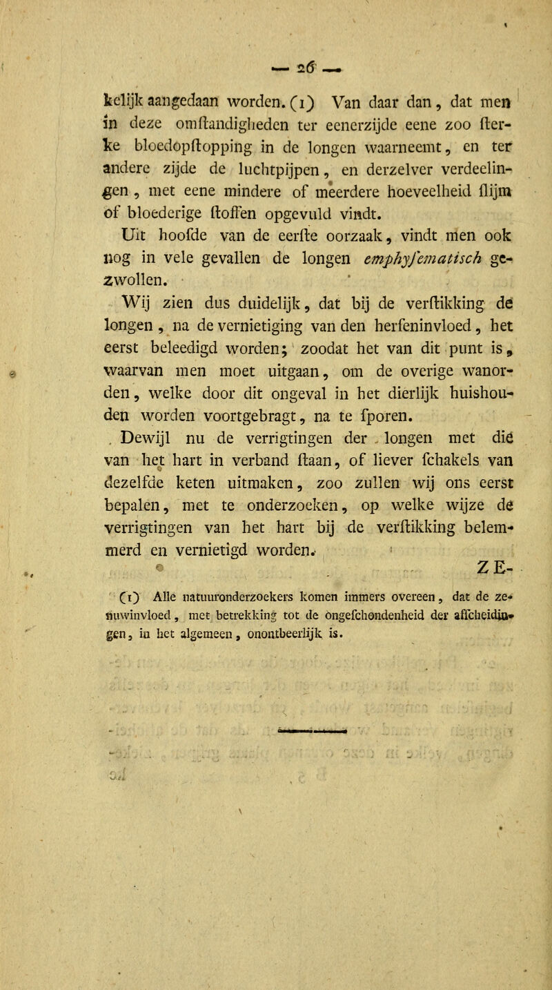 — 2Ö — kclijk aangedaan worden, (i) Van daar dan, dat men in deze omflandiglieden ter ecnerzijde eene zoo fter- ke bloedopftopping in de longen waarneemt, en ter andere zijde de luchtpijpen, en derzelver verdeelin- ^en , met eene mindere of meerdere hoeveelheid (lijm of bloederige ftoffen opgevuld vindt. Uit hoofde van de eerfte oorzaak, vindt nlen ook nog in vele gevallen de longen emphyfematisch ge- zwollen. Wij zien dus duidelijk, dat bij de verdikking dé longen , na de vernietiging van den herfeninvloed, het eerst beleedigd worden; zoodat het van dit punt is, waarvan men moet uitgaan, om de overige wanor- den, welke door dit ongeval in het dierlijk huishou- den worden voortgebragt, na te fporen. . Dewijl nu de verrigtingen der - longen met dié van het hart in verband flaan, of liever fchakels van dezelfde keten uitmaken, zoo zullen wij ons eerst bepalen, met te onderzoeken, op welke wijze de verrigtingen van het hart bij de verdikking belem- merd en vernietigd worden.- o ZE- CO ^^^^ natuuronderzoekers komen immers overeen, dat de ze- nuwinvloed , met betrekking tot de öngefchondenheid der affcheidja* gen5 iu het algemeen, onontbeerlijk, is.