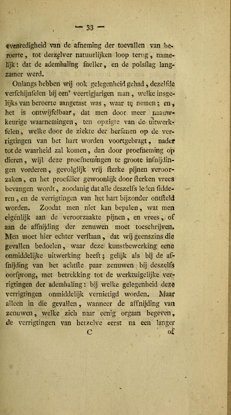 «vcn'redigheid van de afneming der toevallen van be* roerte, tot derzelver natuurlijken loop teri'g, name- lijk: dat de ademhaling fneller, en de polsflag lang- zamer werd. Onlangs hebben Wij ook gelegenheid gehad, dezelfde verfchijnfclcn bij een' veertigjarigen man, welke insge- lijks van beroerte aangetast was ^ waar t^ nemen; en , het is ontwijfelbaar 5 dat men door meer naauw- keurige waarnemingen, ten opzigte van de uitwerk- fclen, welke door de ziekte der herfenen op de ver- rigtingen van het hart worden voortgebragt, nadef tot de waarheid zal komen, dan door proefneming op dieren, wijl deze proefnemingen te groote ininijdin- gen vorderen, gevolglijk vrij flerke pijnen veroor- zaken , en het proefdier gewoonlijk door fierken vrees bevangen wordt, zoodanig dat alle deszelfs leden fidde- ren, en de verrigtingen van het hart bijzonder ontfteld worden. Zoodat men niet kan bepalen, wat men eigenlijk aan de veroorzaakte pijnen, en vrees, of aan de affnijding der zenuwen moet toeschrijven* Men moet hier echter verdaan, dat wij geenszins die gevallen bedoelen, waar deze kunstbewerking eene onmiddelijke uitwerking heeft; gelijk als bij de af- fnijding van het achtfle paar zenuwen bij deszelfs oorfprong, met betrekking tot de werktuigelijke ver- rigtingen der ademhaling: bij welke gelegenheid deze verrigtingen onmiddelijk vernietigd worden. Maar alleen in die gevallen, wanneer de affnijding van zenuwen, welke zich naar 'eenig orgaan begeven, de verrigtingen van hetzelve eerst na een langer C of