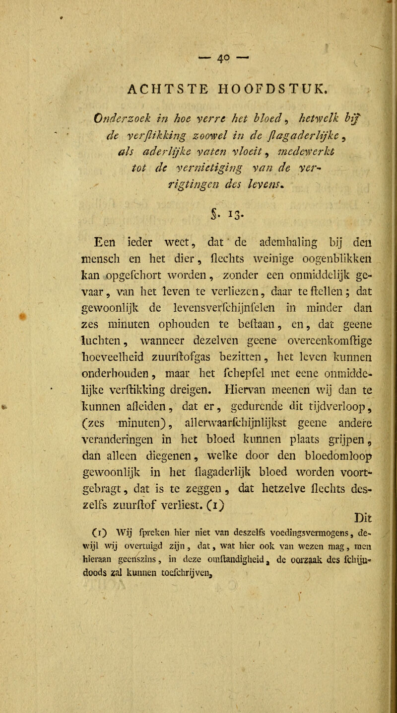 ACHTSTE HOOFDSTUK, Onderzoek in hoe verre het bloed ^ het'wclk hif de yerftikking zoowel in de jlagaderlijke , üls aderlijke vaten vloeit^ mcdeyverkt tot de vernietiging van de ver^ rigtingen des levens^ S- 13- Een ieder weet, dat' de ademhaling bij 6i.t\ï menscli en het dier, flechts weinige oogenblikken kan opgefchort worden, zonder een onmiddelijk ge- vaar 5 van het leven te verliezen, daar te flellen; dat gewoonlijk de levensverfchijnfelen in minder dan zes minuten ophouden te beftaan, en, dat geene luchten, wanneer dezelven geene overeenkomftige hoeveelheid zuurftofgas bezitten, het leven kunnen onderhouden, maar het fchepfel met ecne onmidde- lijke verftikking dreigen. Hiervan meenen wij dan te kunnen afleiden, dat er, gedurende dit tijdverloop, {zQ.^ minuten), allerwaarfchijnlijkst geene andere veranderingen in het bloed kunnen plaats grijpen, dan alleen diegenen, welke door den bloedomloop gewoonlijk in het ilagaderlijk bloed worden voort- gebragt, dat is te zeggen, dat hetzelve Hechts des* zelfs zuurftof verliest, (i) Dit (r) Wij fpreken hier niet van deszelfs voedingsvermogens, de- wijl wij overtuigd zijn, dat, wat hier ook van wezen mag, men hieraan geenszins, in deze omftandigheid, de 00iZ^ des fchijU doods zal kunnen toefchrijven. ■1